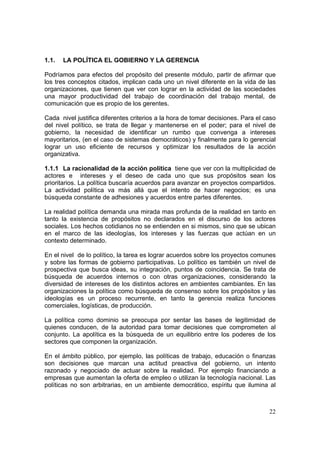 22
1.1. LA POLÍTICA EL GOBIERNO Y LA GERENCIA
Podríamos para efectos del propósito del presente módulo, partir de afirmar que
los tres conceptos citados, implican cada uno un nivel diferente en la vida de las
organizaciones, que tienen que ver con lograr en la actividad de las sociedades
una mayor productividad del trabajo de coordinación del trabajo mental, de
comunicación que es propio de los gerentes.
Cada nivel justifica diferentes criterios a la hora de tomar decisiones. Para el caso
del nivel político, se trata de llegar y mantenerse en el poder; para el nivel de
gobierno, la necesidad de identificar un rumbo que convenga a intereses
mayoritarios, (en el caso de sistemas democráticos) y finalmente para lo gerencial
lograr un uso eficiente de recursos y optimizar los resultados de la acción
organizativa.
1.1.1 La racionalidad de la acción política tiene que ver con la multiplicidad de
actores e intereses y el deseo de cada uno que sus propósitos sean los
prioritarios. La política buscaría acuerdos para avanzar en proyectos compartidos.
La actividad política va más allá que el intento de hacer negocios; es una
búsqueda constante de adhesiones y acuerdos entre partes diferentes.
La realidad política demanda una mirada mas profunda de la realidad en tanto en
tanto la existencia de propósitos no declarados en el discurso de los actores
sociales. Los hechos cotidianos no se entienden en si mismos, sino que se ubican
en el marco de las ideologías, los intereses y las fuerzas que actúan en un
contexto determinado.
En el nivel de lo político, la tarea es lograr acuerdos sobre los proyectos comunes
y sobre las formas de gobierno participativas. Lo político es también un nivel de
prospectiva que busca ideas, su integración, puntos de coincidencia. Se trata de
búsqueda de acuerdos internos o con otras organizaciones, considerando la
diversidad de intereses de los distintos actores en ambientes cambiantes. En las
organizaciones la política como búsqueda de consenso sobre los propósitos y las
ideologías es un proceso recurrente, en tanto la gerencia realiza funciones
comerciales, logísticas, de producción.
La política como dominio se preocupa por sentar las bases de legitimidad de
quienes conducen, de la autoridad para tomar decisiones que comprometen al
conjunto. La apolítica es la búsqueda de un equilibrio entre los poderes de los
sectores que componen la organización.
En el ámbito público, por ejemplo, las políticas de trabajo, educación o finanzas
son decisiones que marcan una actitud preactiva del gobierno, un intento
razonado y negociado de actuar sobre la realidad. Por ejemplo financiando a
empresas que aumentan la oferta de empleo o utilizan la tecnología nacional. Las
políticas no son arbitrarias, en un ambiente democrático, espíritu que ilumina al
 
