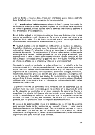 23
autor de donde se resumen éstas líneas, son prioridades que se deciden sobre la
base de la legitimidad y representyación de los gobernantes.
1.1.2 La racionalidad del Gobierno se refiere a la función que se desprende de
los acuerdos entre los factores de poder; expresa las prioridades de la institución
en forma de políticas, decide ajustes frente a cambios ambientales y coordina a
los directores de áreas específicas.
En el ámbito estatal el concepto de gobierno tiene una definición mas precisa
porque se establece formal y legalmente. Se accede al poder bajo reglas y se
ejerce en instituciones. Son los componentes del aparato estatal que tienen la
competencia de tomar medidas en el dominio de lo público.
M. Foucault, explica como los dispositivos institucionales a través de las escuelas,
hospitales ministerios funcionan sobre la sociedad civil para el Gobierno de
quienes los integran. En tal sentido gobernar es estructurar el posible campo de
acción de los demás.. Para otros actores (Osborne y Gaebler) recuerdan que la
etimología de la palabra Gobierno proviene de una voz griega, kubernetes, que
significa llevar el timón. La tarea del Gobierno tiene que ver con conducir, no con
remar, Prestar serviciases remar; y el gobierno no es muy bueno remando. Remar
se refiere a la eficacia y a la eficiencia y vale para la función gerencial.
Siguiendo la metáfora planteada, la gobernabilidad es la relación entre los
movimientos del timón y la respuesta de la nave. La nave opera en un ambiente
social, Trata con fuerzas a las cuales debe respetar. Hay una interacción, no una
dependencia de ciudadanos; hay negociación, elecciones, diálogos, consensos,
resistencias, reclamos, grupos de opinión. Los grupos sociales en la organización
y en la sociedad desarrollan sus pautas de funcionamiento, su dinámica de
cambio. Esta dinámica nunca es congruente con los proyectos oficiales. Desde el
gobierno debe pensarse no solo en el orden que se instituye sino también en las
resistencias y reacciones.
El gobierno conecta las demandas en lo inmediato con los escenarios que se
acercan. Para no perder continuidad, para no quedarse en la coyuntura. El tema
es la búsqueda de equilibrios en el ahora respecto de escenarios futuros o
previsibles. La eficacia del sistema interesa también como sustento del tejido
social, como señal que se satisfacen necesidades y se da respuesta a demandas
sociales concretas. Esto requiere relacionar la eficacia con la calidad de las
políticas, con sus prioridades y con sus impactos sobre la comunidad.
El concepto de gobernabilidad refiere a la capacidad de los niveles de gobierno
para cambiar hacia dentro (problemas de cohesión interna y hacia afuera
(satisfacer las demandas de la comunidad) Esta capacidad se ejerce en un marco
de condiciones que resultan de los acuerdos de política entre las partes
constitutivas de la organización, dentro de las cuales el Gobierno no es una unidad
dependiente sino parte activa en estos procesos.
 