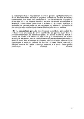 24
El carácter proactivo de la gestión en el nivel de gobierno significa la orientación
de las decisiones hacia los fines de proyectos políticos que han sido debatidos y
consensuados, que tienen base de legitimidad., son decisiones que se proyectan
en el largo plazo; de amplitud temática, en tanto decisiones de estrategia se
relacionan con los planos de lo social, lo económico y lo cultural; finalmente la
posibilidad de reprogramación de sus decisiones, su adaptación en función de
nuevos escenarios y de las demandas cambiantes de los actores sociales.
1.1.3 La racionalidad gerencial tiene limitadas posibilidades para debatir las
contradicciones emanadas del orden establecido. La gerencia suele tener la
posición conservadora del aparato del poder. Se espera de ella una actitud de
cambio en cuanto a la reforma de estructuras y la incorporación de nuevas
tecnologías. Es creativa pero en un alcance limitado por la propia organización. La
gerencia refiera a las actividades de búsqueda de oportunidades, coordinación de
capacidades y aplicación racional de recursos. La tarea básica gerencial es
construir equipos de trabajo y conducir proyectos a la acción, bajo criterios
económicos de eficiencia y eficacia.
 