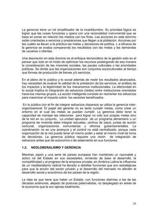 26
La gerencia tiene un rol simplificador de la incertidumbre. Su prioridad lógica es
lograr que las cosas funciones y opera con una racionalidad instrumental que se
basa en poner en relación los medios con los fines. Las acciones en este dominio
están orientadas a servicios y prestaciones que llegan a la población. Acciones por
las cuales se llevan a la práctica las metas y decisiones de política. L a eficacia de
la gerencia se evalúa comparando los resultados con las metas y las demandas
de usuarios o clientes.
Una desviación en esta dominio es el enfoque tecnocrático de la gestión esto es el
pensar que solo en el modo de optimizar los recursos postergando de esa manera
la consideración de las misiones sociales, las pautas culturales o las prioridades
políticas. Se olvida que las organizaciones son conjuntos socioculturales al tiempo
que formas de producción de bienes y/o servicios.
En el plano de lo público y lo social además de medir los resultados alcanzados,
hay necesidad de evaluar la calidad de la prestación de los servicios, el análisis de
los impactos y la legitimidad de los mecanismos institucionales. La efectividad en
lo social implica la integración de esfuerzos (redes) entre instituciones orientadas
hacia los mismos grupos. La acción inteligente consiste en reorientar los esfuerzos
para maximizar el impacto sobre los sectores beneficiados.
En lo público con el fin de integrar esfuerzos dispersos se utiliza la gerencia inter-
organizacional. El papel del gerente no es tanto cumplir metas, como crear un
entorno en el cual las metas se puedan cumplir. La gerencia debe tener la
capacidad de manejar las relaciones para lograr no solo sus propias metas sino
de la red en su conjunto. La unidad ejecutora de un programa alimentario o un
programa de vivienda debe integrar escuelas, centros de salud, juntas de acción
comunal, organizaciones comunitarias y oficinas gubernamentales. La
coordinación no es una jerarquía y el control no está centralizado, porque cada
organización de la red puede tener el mismo poder y estar al mismo nivel de toma
de decisiones. La gerencia pública requiere una visión de integración de
esfuerzos antes que de autonomía o de aislamiento en sus funciones
1.2. NEOLOBERALISMO Y GERENCIA
Mientras Japón y una serie de países europeos han mantenido un razonable y
activo rol del Estado en sus sociedades, sirviendo de base al desarrollo, la
competitividad y al progreso de la empresa privada; en América Latina la influencia
de un neoliberalismo radical ha llevado a debilitar funciones que son estratégicas
para que la acción del sector privado y el desarrollo del mercado no afecten el
desarrollo social y económico de los países de la región.
La idea es que tiene que haber un Estado, con funciones distintas a las de las
décadas anteriores, alejado de posturas paternalistas, no desplegado en áreas de
la economía que le son ajenas totalmente.
 