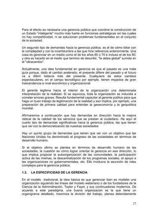 27
Para el efecto es necesaria una gerencia pública que coordine la construcción de
un Estado "inteligente" mucho más fuerte en funciones estratégicas sin las cuales
no hay competitividad, ni se solucionan problemas fundamentales en el conjunto
de la sociedad.
Un segundo tipo de demandas hacia la gerencia pública, es el de cómo lidiar con
la complejidad y con la incertidumbre a las que hice referencia anteriormente. Una
cosa es gerenciar en un medio como el de los años 60 o 70 e incluso el de los 80;
y otra es hacerlo en el medio que termino de describir, "la aldea global" sumida en
el "ultracambio".
Actualmente, una idea fundamental en gerencia es que el pasado es una mala
guía porque, dado el cambio acelerado, el presente difiere del pasado y el futuro
va a diferir todavía más del presente. Cualquiera de estos cambios
espectaculares, en el campo tecnológico por ejemplo, tienen impactos de gran
trascendencia a nivel económico y organizacional.
El gerente legitima hacia el interior de la organización una determinada
interpretación de la realidad. Si se equivoca, toda la organización es inducida a
cometer errores graves. Resulta fundamental capacitar al gerente público para que
haga un buen trabajo de legitimación de la realidad y eso implica, por ejemplo, una
preparación de primera calidad para entender la geoeconomía y la geopolítica
mundial.
Afirmaremos a continuación que hay demandas en dirección hacia la mejora
radical de la calidad de los servicios que se prestan al ciudadano. He aquí el
cuarto tipo de demandas significativas hacia la gerencia pública, las que tienen
que ver con la democratización de nuestras sociedades
Hay un quinto grupo de demandas que tienen que ver con un objetivo que las
Naciones Unidas ha denominado el progreso de las sociedades en términos de
desarrollo humano.
Si el objetivo último se plantea en términos de desarrollo humano de las
sociedades, la cuestión es cómo lograr orientar la gerencia en esa dirección, lo
que implica propiciar la autoorganización de las comunidades, la participación
activa de las mismas, la descentralización de los programas sociales, el apoyo a
las organizaciones no gubernamentales, etc. Ello involucra la asunción de roles
complejos para la gerencia pública.
1.3. LA ESPECIFICIDAD DE LA GERENCIA
En el modelo tradicional, la idea básica es que gerenciar bien es modelar una
organización siguiendo las líneas del modelo weberiano o de los fundadores de la
Ciencia de la Administración, Taylor y Fayol, y sus continuadores modernos. De
acuerdo a este paradigma, una buena organización es la que tiene un
organigrama detallado, maximiza la división del trabajo, planea detenidamente
 