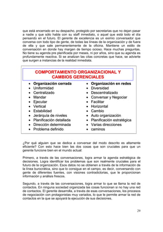 29
que está encerrado en su despacho, protegido por secretarias que no dejan pasar
a nadie y que sólo habla con su staff inmediato, o aquel que está todo el día
pensando en el futuro. El gerente de excelencia es un eximio conversador que
conversa con todo tipo de gente, de todas las líneas de la organización y de fuera
de ella y que sale permanentemente de la oficina. Mantiene un estilo de
conversación en donde hay margen de tiempo ocioso. Hace muchas preguntas.
No tiene su agenda pre planificada por meses, ni por años, sino que su agenda es
profundamente reactiva. Si se analizan las citas concretas que hace, se advierte
que surgen a instancias de la realidad inmediata.
¿Por qué alguien que se dedica a conversar del modo descrito es altamente
eficiente? Con esto hace bien las dos cosas que son cruciales para que un
gerente funcione bien en el mundo actual:
Primero, a través de las conversaciones, logra armar la agenda estratégica de
decisiones. Logra identificar los problemas que son realmente cruciales para el
futuro de la organización. Esos datos no se obtienen a través de la información de
la línea burocrática, sino que lo consigue en el campo, es decir, conversando con
gente de diferentes fuentes, con visiones contradictorias, que le proporcionan
información y análisis frescos.
Segundo, a través de las conversaciones, logra armar lo que se llama la red de
contactos. En ninguna sociedad organizada las cosas funcionan si no hay una red
de contactos. El gerente desarrolla, a través de esas conversaciones, los procesos
de negociación con protagonistas muy variados, lo que le permite armar la red de
contactos en la que se apoyará la ejecución de sus decisiones.
CCOOMMPPOORRTTAAMMIIEENNTTOO OORRGGAANNIIZZAACCIIOONNAALL YY
CCAAMMBBIIOOSS GGEERREENNCCIIAALLEESS
•• OOrrggaanniizzaacciióónn cceerrrraaddaa
•• UUnniiffoorrmmiiddaadd
•• CCeennttrraalliizzaaddoo
•• MMaannddaarr
•• EEjjeeccuuttaarr
•• VVeerrttiiccaall
•• EEssttaabbiilliiddaadd
•• JJeerráárrqquuííaa ddee nniivveelleess
•• PPllaanniiffiiccaacciióónn ddeettaallllaaddaa
•• DDiirreecccciióónn ddeetteerrmmiinnaaddaa
•• PPrroobblleemmaa ddeeffiinniiddoo
•• OOrrggaanniizzaacciióónn eenn rreeddeess
•• DDiivveerrssiiddaadd
•• DDeesscceennttrraalliizzaaddoo
•• CCoonnvveerrssaarr yy NNeeggoocciiaarr
•• FFaacciilliittaarr
•• HHoorriizzoonnttaall
•• CCaammbbiioo
•• AAuuttoo oorrggaanniizzaacciióónn
•• PPllaanniiffiiccaacciióónn eessttrraattééggiiccaa
•• VVaarriiaass ddiirreecccciioonneess
•• ccaammiinnooss
 