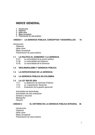3
INDICE GENERAL
1. Introducción
2. Objetivos
3. Ideas clave
4. Mapa conceptual
5. Presentación de caso práctico
UNIDAD 1 LA GERENCIA PÚBLICA. CONCEPTOS Y DESARROLLOS 10
Introducción
Objetivos
Ideas clave
Mapa conceptual
Presentación de caso práctico
1.1 LA POLÍTICA EL GOBIERNO Y LA GERENCIA
1.1.1. La racionalidad de la acción política
1.1.2. La racionalidad del Gobierno
1.1.3. La racionalidad de la Gerencia
1.2 NEOLIBERALISMO Y GERENCIA PÚBLICA
1.3 LA ESPECIFICIDAD DE LA GERENCIA
1.4 LA GERENCIA PÚBLICA EN COLOMBIA
1.5 LA LEY 909 DE 2004
1.5.1 La Selección de Gerentes Públicos
1.5.2 La Capacitación Gerencial
1.5.3 Evaluación de la gestión gerencial
Actividades de Aprendizaje
Actividades de auto evaluación
Síntesis o resumen
Bibliografía
Glosario
UNIDAD 2 EL ENTORNO DE LA GERENCIA PÚBLICA INTEGRAL 36
Introducción
Objetivos
Ideas clave
Mapa conceptual
Presentación de caso práctico
 