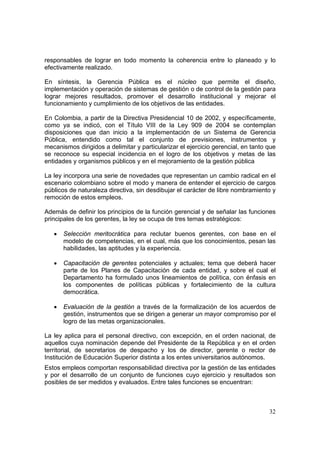 32
responsables de lograr en todo momento la coherencia entre lo planeado y lo
efectivamente realizado.
En síntesis, la Gerencia Pública es el núcleo que permite el diseño,
implementación y operación de sistemas de gestión o de control de la gestión para
lograr mejores resultados, promover el desarrollo institucional y mejorar el
funcionamiento y cumplimiento de los objetivos de las entidades.
En Colombia, a partir de la Directiva Presidencial 10 de 2002, y específicamente,
como ya se indicó, con el Título VIII de la Ley 909 de 2004 se contemplan
disposiciones que dan inicio a la implementación de un Sistema de Gerencia
Pública, entendido como tal el conjunto de previsiones, instrumentos y
mecanismos dirigidos a delimitar y particularizar el ejercicio gerencial, en tanto que
se reconoce su especial incidencia en el logro de los objetivos y metas de las
entidades y organismos públicos y en el mejoramiento de la gestión pública
La ley incorpora una serie de novedades que representan un cambio radical en el
escenario colombiano sobre el modo y manera de entender el ejercicio de cargos
públicos de naturaleza directiva, sin desdibujar el carácter de libre nombramiento y
remoción de estos empleos.
Además de definir los principios de la función gerencial y de señalar las funciones
principales de los gerentes, la ley se ocupa de tres temas estratégicos:
• Selección meritocrática para reclutar buenos gerentes, con base en el
modelo de competencias, en el cual, más que los conocimientos, pesan las
habilidades, las aptitudes y la experiencia.
• Capacitación de gerentes potenciales y actuales; tema que deberá hacer
parte de los Planes de Capacitación de cada entidad, y sobre el cual el
Departamento ha formulado unos lineamientos de política, con énfasis en
los componentes de políticas públicas y fortalecimiento de la cultura
democrática.
• Evaluación de la gestión a través de la formalización de los acuerdos de
gestión, instrumentos que se dirigen a generar un mayor compromiso por el
logro de las metas organizacionales.
La ley aplica para el personal directivo, con excepción, en el orden nacional, de
aquellos cuya nominación depende del Presidente de la República y en el orden
territorial, de secretarios de despacho y los de director, gerente o rector de
Institución de Educación Superior distinta a los entes universitarios autónomos.
Estos empleos comportan responsabilidad directiva por la gestión de las entidades
y por el desarrollo de un conjunto de funciones cuyo ejercicio y resultados son
posibles de ser medidos y evaluados. Entre tales funciones se encuentran:
 