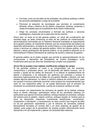 33
• Formular, junto con los jefes de las entidades, las políticas públicas y definir
las acciones estratégicas a cargo de la entidad.
• Promover la adopción de tecnologías que permitan el cumplimiento
eficiente, eficaz y efectivo de los planes, programas, políticas, proyectos y
metas formulados para el cumplimiento de la misión institucional.
• Dirigir los procesos encaminados a formular las políticas y acciones
estratégicas y responder por la ejecución de los mismos.
Ahora bien, en tanto el rol del gerente público, en virtud del cumplimiento del
mandato legal, es darle coherencia al resto de las políticas de modernización,
democratización formuladas por el Gobierno Nacional orientadas al mejoramiento
de la gestión pública, es importante entender que los componentes del sistema de
desarrollo administrativo, el sistema de control interno y el de gestión de la calidad
inician y terminan en cabeza del gerente público. Dicho de manera gráfica, sin la
efectiva y eficaz participación del gerente público, no es posible la adopción en la
Administración Pública Colombiana de sistemas de control y sistemas de gestión.
El gerente público es la piedra angular que permite la operacionalización de los
componentes y elementos del Subsistema de Control Estratégico, como
fundamento para que los otros dos Subsistemas cumplan sus propósitos.
¡Error! No se pueden crear objetos modificando códigos de campo.
Si los gerentes públicos no creen y se comprometen con los acuerdos,
compromisos o protocolos éticos, con el desarrollo del talento humano, con la
revisión y ajuste de los estilos de dirección; si no lideran el establecimiento de
planes y programas y se esfuerzan por gestionar por procesos y porque la
estructura organizacional sea el reflejo de una gestión flexible y efectiva, por solo
señalar algunos elementos, no habrá un efectivo sistema de control interno, pues
los equipos humanos solamente asumirán como propios los comportamientos que
vean en sus respectivos jefes; no se puede desconocer que el principio de
emulación es sumamente importante, cuando de incorporar cambios se trata.
Si se revisan con detenimiento los principios de gestión de la calidad, enfoque
hacia el cliente, liderazgo, participación activa de los servidores públicos y/o
particulares que ejercen funciones públicas, enfoque basado en procesos, enfoque
del sistema para la gestión, mejora continua, enfoque basado en hechos para la
toma de decisiones, relaciones mutuamente beneficiosas, coordinación,
cooperación y articulación, y transparencia, es claro concluir que ninguno de ellos
se da por generación espontánea o por el esfuerzo de servidores públicos
técnicamente formados en normas ISO o en otros sistemas de gestión de la
calidad, pues exigen de la apropiación de quienes pueden efectivamente tomar
decisiones a fin de implementar y aplicar con probidad tales sistemas
 