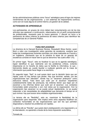 36
de las administraciones públicas como “locus” estratégico para el logro de mejores
rendimientos de las organizaciones y con sistemas de mejoramiento continuo,
como son sin duda alguna el control interno y la gestión de la calidad.
ACTIVIDADES DE APRENDIZAJE
Los participantes, en grupos de cinco deben leer conjuntamente uno de los dos
artículos que aparecen a continuación, relacionados con el perfil comportamental
de profesionales, necesario para la nueva gerencia. Y discutir en torno a la
pertinencia de éstos criterios la pertinencia de éstos criterios para identificar las
competencias de un Gerente Público.
PARA REFLEXIONAR
La directora de la Harvard Business Review, Rossabeth Moss Kantor, quien
llevó a cabo una investigación sobre gerentes de excelencia, sostiene que
todas las investigaciones recientes coinciden con otras realizadas en Francia y
en Inglaterra, precisando que en la práctica la tarea de un gerente de
excelencia consiste en hacer bien lo que se denomina "las cuatro efes" (15).
En primer lugar, "focus", esto es focalizar lo que es la agenda estratégica,
lograr identificar lo que realmente son los problemas críticos, evitando
dispersarse en la maraña de datos que le facilita la informática, la que -
bienvenida desde ya- puede liquidar a cualquier gerente por la masa de
información que puede hacer llegar a su escritorio.
En segundo lugar, "fast", lo cual quiere decir que la decisión tiene que ser
rápida, pues no hay tiempo que perder. Hay que terminar, señala, con las
organizaciones tipo "elevador", donde hay un "ascensor jerárquico" como
estructura básica. Todo tiene que subir por el ascensor respetando
cuidadosamente todas las jerarquías, las órdenes tienen que bajar por el
ascensor y los informes tienen que subir por el ascensor. Los contactos
horizontales están proscritos o son mal vistos por la organización. Con la
organización tipo ascensor no se puede actuar rápidamente, no se puede
responder a las necesidades de adaptabilidad que demanda el tiempo en el
que vivimos: hay que buscar otros modelos organizacionales.
La tercera efe es "flexibility", esto es, maximizar la flexibilidad de la
organización para responder. Ello implica entre otros aspectos fluidificar los
contactos horizontales en las organizaciones que son los que permiten
diagnosticar y resolver los problemas con rapidez.
La última efe es "friendly", que quiere decir predisposición a la negociación y a
la interrelación, no operando a través de la mera imposición autocrática.
Tomado de
 