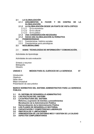 4
2.1 LA GLOBALIZACIÓN
2.1.1 ARGUMENTOS A FAVOR Y EN CONTRA DE LA
GLOBALIZACIÓN
2.1.2 LA GLOBALIZACIÓN DESDE UN PUNTO DE VISTA CRÍTICO
2.1.2.1 En lo económico
2.1.2.2 En lo cultural
2.1.2.3 En lo político
2.1.3 UNA CONSIDERACIÓN NECESARIA
2.1.4 HACIA UNA GLOBALIZACIÓN ALTERNATIVA
2.2 POSMODERNIDAD
2.2.1 Características histórico sociales
2.2.2 Caracteristicas socio psicológicas
2.3 NEOLIBERALISMO
2.4 SOBRE TECNOLOGÍAS DE INFORMACIÓN Y COMUNICACIÓN.
Actividades de Aprendizaje
Actividades de auto evaluación
Síntesis o resumen
Bibliografía
Glosario
UNIDAD 3 MEDIOS PARA EL EJERCICIO DE LA GERENCIA 67
Introducción
Objetivos
Ideas clave
Mapa conceptual
Presentación de caso práctico
MARCO NORMATIVO DEL SISTEMA ADMINISTRATIVO PARA LA GERENCIA
PÚBLICA
3.1 EL SISTEMA DE DESARROLLO ADMINITRATIVO
3.2 LAS POLÍTICAS DEL SISTEMA
3.3 LA ESTRUCTURA DEL SISTEMA
Reforma y supresión de trámites y procedimientos
Moralización de la Administración Públlica
Democratización de la Administración Pública
3.4 LOS PLANES DE DESARROLLO SECTORIAL
3.5 CAPACITACIÓN Y COMPETENCIAS LABORALES
3.6 OBSTÁCULOS Y LIMITACIONES
3.7 ARMONIZACION DE LOS SISTEMAS MECI Y GESTION DE LA CALIDAD
3.8 ASPECTOS COMPLEMENTARIOS
 