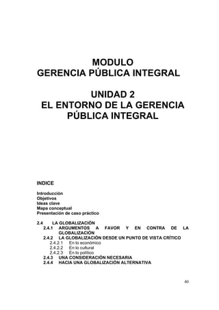 40
MODULO
GERENCIA PÚBLICA INTEGRAL
UNIDAD 2
EL ENTORNO DE LA GERENCIA
PÚBLICA INTEGRAL
INDICE
Introducción
Objetivos
Ideas clave
Mapa conceptual
Presentación de caso práctico
2.4 LA GLOBALIZACIÓN
2.4.1 ARGUMENTOS A FAVOR Y EN CONTRA DE LA
GLOBALIZACIÓN
2.4.2 LA GLOBALIZACIÓN DESDE UN PUNTO DE VISTA CRÍTICO
2.4.2.1 En lo económico
2.4.2.2 En lo cultural
2.4.2.3 En lo político
2.4.3 UNA CONSIDERACIÓN NECESARIA
2.4.4 HACIA UNA GLOBALIZACIÓN ALTERNATIVA
 