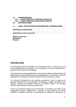 41
2.5 POSMODERNIDAD
2.5.1 CARACTERÍSTICAS HISTÓRICO SOCIALES
2.5.2 CARACTERISTICAS SOCIO PSICOLÓGICAS
2.6 NEOLIBERALISMO
2.4 SOBRE TECNOLOGÍAS DE INFORMACIÓN Y COMUNICACIÓN.
Actividades de Aprendizaje
Actividades de auto evaluación
Síntesis o resumen
Bibliografía
Glosario
Introducción
En la presente unidad se identifican de manera general los cambios que en el
mundo occidental se han operado y han conducido a una nueva organización y
gerencia de las oranizaciones públicas.
El desarrollo de la internacionalización de la economía desde la última década del
siglo anterior, proceso identificado como la globalización, ha conducido a una serie
significativa de cambios en el orden mundial el mundo económico y político.
La creciente Privatización de los sectores económicos, junto al auge de la
empresa multinacional y el decaimiento de empresas y estado nacionales. Para
algunos, amenaza la estructura misma de la "Nación estado" y el concepto
moderno de democracia mientras que para otros.
Frente al compromiso riguroso con la innovación, el progreso y la crítica de las
vanguardias artísticas, intelectuales y sociales, al que considera una forma
refinada de teología autoritaria, el posmodernismo defiende la hibridación, la
 