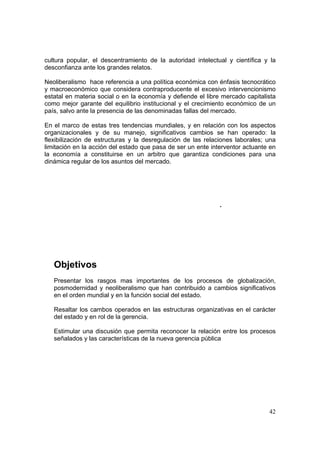 42
cultura popular, el descentramiento de la autoridad intelectual y científica y la
desconfianza ante los grandes relatos.
Neoliberalismo hace referencia a una política económica con énfasis tecnocrático
y macroeconómico que considera contraproducente el excesivo intervencionismo
estatal en materia social o en la economía y defiende el libre mercado capitalista
como mejor garante del equilibrio institucional y el crecimiento económico de un
país, salvo ante la presencia de las denominadas fallas del mercado.
En el marco de estas tres tendencias mundiales, y en relación con los aspectos
organizacionales y de su manejo, significativos cambios se han operado: la
flexibilización de estructuras y la desregulación de las relaciones laborales; una
limitación en la acción del estado que pasa de ser un ente interventor actuante en
la economía a constituirse en un arbitro que garantiza condiciones para una
dinámica regular de los asuntos del mercado.
.
Objetivos
Presentar los rasgos mas importantes de los procesos de globalización,
posmodernidad y neoliberalismo que han contribuido a cambios significativos
en el orden mundial y en la función social del estado.
Resaltar los cambos operados en las estructuras organizativas en el carácter
del estado y en rol de la gerencia.
Estimular una discusión que permita reconocer la relación entre los procesos
señalados y las características de la nueva gerencia pública
 