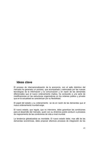 43
Ideas clave
El proceso de internacionalización de la economía, con el sello distintivo del
mercado ha generado un proceso, que acompañado y estimulado por las nuevas
tecnologías de la información y la comunicación y en razón de las demandas
diferenciales que el nuevo ordenamiento implica, ha conducido a una serie de
modificaciones en las estructuras organizativas en los ordenes público y privado
que en la actualidad se caracterizan por su flexibilidad.
El papel del estado y su ordenamiento se da en razón de las demandas que el
nuevo ordenamiento mundial exige.
El nuevo estado, que regula, que no interviene, debe garantizar las condiciones
para el desarrollo del mercado, quien con su dinámica podrá conducir a procesos
de mejoramiento de las condiciones de vida a nivel mundial.
La tendencia globalizadota es inevitable. El nuevo estado debe, mas allá de las
demandas económicas, debe propiciar efectivos procesos de integración de los
 