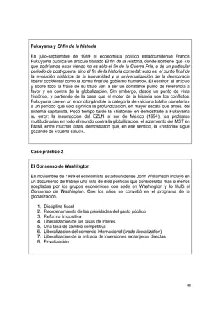 46
Fukuyama y El fin de la historia
En julio-septiembre de 1989 el economista político estadounidense Francis
Fukuyama publica un artículo titulado El fin de la Historia, donde sostiene que «lo
que podríamos estar viendo no es sólo el fin de la Guerra Fría, o de un particular
período de post-guerra, sino el fin de la historia como tal: esto es, el punto final de
la evolución histórica de la humanidad y la universalización de la democracia
liberal occidental como la forma final de gobierno humano». El escritor, el artículo
y sobre todo la frase de su título van a ser un constante punto de referencia a
favor y en contra de la globalización. Sin embargo, desde un punto de vista
histórico, y partiendo de la base que el motor de la historia son los conflictos,
Fukuyama cae en un error otorgándole la categoría de «victoria total o planetaria»
a un período que sólo significa la profundización, en mayor escala que antes, del
sistema capitalista. Poco tiempo tardó la «historia» en demostrarle a Fukuyama
su error: la insurrección del EZLN al sur de México (1994), las protestas
multitudinarias en todo el mundo contra la globalización, el alzamiento del MST en
Brasil, entre muchas otras, demostraron que, en ese sentido, la «historia» sigue
gozando de «buena salud».
Caso práctico 2
El Consenso de Washington
En noviembre de 1989 el economista estadounidense John Williamson incluyó en
un documento de trabajo una lista de diez políticas que consideraba más o menos
aceptadas por los grupos económicos con sede en Washington y lo tituló el
Consenso de Washington. Con los años se convirtió en el programa de la
globalización.
1. Disciplina fiscal
2. Reordenamiento de las prioridades del gasto público
3. Reforma Impositiva
4. Liberalización de las tasas de interés
5. Una tasa de cambio competitiva
6. Liberalización del comercio internacional (trade liberalization)
7. Liberalización de la entrada de inversiones extranjeras directas
8. Privatización
 