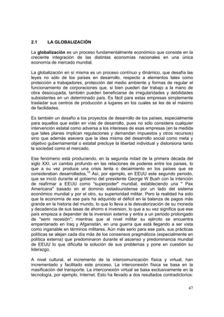 47
2.1 LA GLOBALIZACIÓN
La globalización es un proceso fundamentalmente económico que consiste en la
creciente integración de las distintas economías nacionales en una única
economía de mercado mundial.
La globalización en sí misma es un proceso contínuo y dinámico, que desafía las
leyes no sólo de los países en desarrollo, respecto a elementos tales como
protección a trabajadores, protección del medio ambiente y formas de regular el
funcionamiento de corporaciones que, si bien pueden dar trabajo a la mano de
obra desocupada, también pueden beneficiarse de irregularidades y debilidades
subsistentes en un determinado país. Es fácil para estas empresas simplemente
trasladar sus centros de producción a lugares en los cuales se les de el máximo
de facilidades.
Es también un desafío a los proyectos de desarrollo de los países, especialmente
para aquellos que están en vías de desarrollo, pues no sólo considera cualquier
intervención estatal como adversa a los intereses de esas empresas (en la medida
que tales planes implican regulaciones y demandan impuestos y otros recursos)
sino que además asevera que la idea misma del desarrollo social como meta y
objetivo gubernamental o estatal precluye la libertad individual y distorsiona tanto
la sociedad como el mercado.
Ese fenómeno está produciendo, en la segunda mitad de la primera década del
siglo XXI, un cambio profundo en las relaciones de poderes entre los países, lo
que a su vez produce una crisis lenta o decaimiento en los países que se
consideraban desarrollados,10
Así, por ejemplo, en EEUU este segundo periodo,
que se inició durante el gobierno del presidente George W Bush con la intención
de reafirmar a EEUU como "superpoder" mundial, estableciendo una " Pax
Americana" basado en el dominio estadounidense por un lado del sistema
económico mundial y por el otro, su superioridad militar. Pero la realidad ha sido
que la economía de ese país ha adquirido el déficit en la balanza de pagos más
grande en la historia del mundo, lo que lo lleva a la desvalorización de su moneda
y decadencia de sus tasas de ahorro e inversion, lo que a su vez significa que ese
país empieza a depender de la inversion externa y entra a un periodo prolongado
de "semi recesión"; mientras que al nivel militar su ejército se encuentra
empantanado en Iraq y Afganistán, en una guerra que está llegando a ser vista
como inganable en términos militares. Aún más serio para ese país, sus prácticas
políticas se alejan cada día más de los consensos pragmáticos (especialmente en
política externa) que predominaron durante el ascenso y predominancia mundial
de EEUU lo que dificulta la solución de sus problemas y pone en cuestión su
liderazgo.
A nivel cultural, el incremento de la intercomunicación física y virtual, han
incrementado y facilitado este proceso. La interconexión física se basa en la
masificación del transporte. La interconexión virtual se basa exclusivamente en la
tecnología, por ejemplo, Internet. Esto ha llevado a dos resultados contradictorios:
 