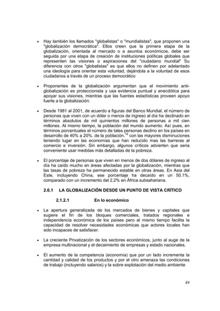 49
• Hay también los llamados "globalistas" o "mundialistas", que proponen una
"globalización democrática". Ellos creen que la primera etapa de la
globalización, orientada al mercado o a asuntos económicos, debe ser
seguida por una etapa de creación de instituciones políticas globales que
representen las visiones o aspiraciones del "ciudadano mundial" Su
diferencia con otros "globalistas" es que ellos no definen por adelantado
una ideología para orientar esta voluntad, dejándola a la voluntad de esos
ciudadanos a través de un proceso democrático
• Proponentes de la globalización argumentan que el movimiento anti-
globalización es proteccionista y usa evidencia puntual y anecdótica para
apoyar sus visiones, mientras que las fuentes estadísticas proveen apoyo
fuerte a la globalización:
• Desde 1981 al 2001, de acuerdo a figuras del Banco Mundial, el número de
personas que viven con un dólar o menos de ingreso al día ha declinado en
términos absolutos de mil quinientos millones de personas a mil cien
millones. Al mismo tiempo, la población del mundo aumento. Así pues, en
términos porcentuales el número de tales personas declino en los países en
desarrollo de 40% a 20%. de la población.18
con las mayores disminuciones
teniendo lugar en las economías que han reducido mas las barreras al
comercio e inversión. Sin embargo, algunos críticos advierten que seria
conveniente usar medidas más detalladas de la pobreza.
• El porcentaje de personas que viven en menos de dos dólares de ingreso al
día ha caído mucho en áreas afectadas por la globalización, mientras que
las tasas de pobreza ha permanecido estable en otras áreas. En Asia del
Este, incluyendo China, ese porcentaje ha decaído en un 50.1%,
comparado con un incremento del 2.2% en África subsahariana.
2.6.1 LA GLOBALIZACIÓN DESDE UN PUNTO DE VISTA CRÍTICO
2.1.2.1 En lo económico
• La apertura generalizada de los mercados de bienes y capitales que
sugiere el fin de los bloques comerciales, tratados regionales e
independencia económica de los países pero al mismo tiempo facilita la
capacidad de resolver necesidades económicas que actores locales han
sido incapaces de satisfacer.
• La creciente Privatización de los sectores económicos, junto al auge de la
empresa multinacional y el decaimiento de empresas y estado nacionales.
• El aumento de la competencia (economía) que por un lado incrementa la
cantidad y calidad de los productos y por el otro amenaza las condiciones
de trabajo (incluyendo salarios) y la sobre explotación del medio ambiente
 