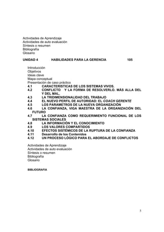 5
Actividades de Aprendizaje
Actividades de auto evaluación
Síntesis o resumen
Bibliografía
Glosario
UNIDAD 4 HABILIDADES PARA LA GERENCIA 105
Introducción
Objetivos
Ideas clave
Mapa conceptual
Presentación de caso práctico
4.1 CARACTERISTICAS DE LOS SISTEMAS VIVOS.
4.2 CONFLICTO Y LA FORMA DE RESOLVERLO. MÁS ALLA DEL
Y DEL MAL.
4.3 LA TRIDIMENSIONALIDAD DEL TRABAJO
4.4 EL NUEVO PERFIL DE AUTORIDAD: EL COACH GERENTE
4.5 LOS PARAMETROS DE LA NUEVA ORGANIZACIÓN
4.6 LA CONFIANZA, VIGA MAESTRA DE LA ORGANIZACIÓN DEL
FUTURO
4.7 LA CONFIANZA COMO REQUERIMIENTO FUNCIONAL DE LOS
SISTEMAS SOCIALES
4.8 LA INFORMACIÓN Y EL CONOCIMIENTO
4.9 LOS VALORES COMPARTIDOS
4.10 EFECTOS SISTÉMICOS DE LA RUPTURA DE LA CONFIANZA
4.11 Desarrollo de los Contenidos
4.12 UN PROCESO LÓGICO PARA EL ABORDAJE DE CONFLICTOS
Actividades de Aprendizaje
Actividades de auto evaluación
Síntesis o resumen
Bibliografía
Glosario
BIBLIOGRAFIA
 