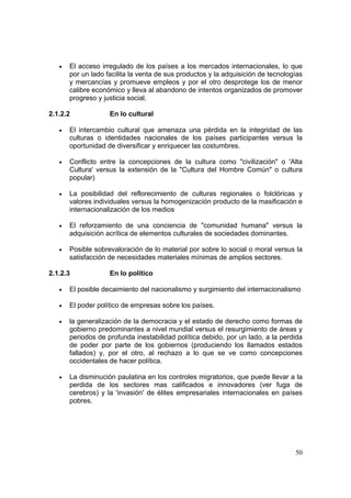 50
• El acceso irregulado de los países a los mercados internacionales, lo que
por un lado facilita la venta de sus productos y la adquisición de tecnologías
y mercancías y promueve empleos y por el otro desprotege los de menor
calibre económico y lleva al abandono de intentos organizados de promover
progreso y justicia social.
2.1.2.2 En lo cultural
• El intercambio cultural que amenaza una pérdida en la integridad de las
culturas o identidades nacionales de los países participantes versus la
oportunidad de diversificar y enriquecer las costumbres.
• Conflicto entre la concepciones de la cultura como "civilización" o 'Alta
Cultura' versus la extensión de la "Cultura del Hombre Común" o cultura
popular)
• La posibilidad del reflorecimiento de culturas regionales o folclóricas y
valores individuales versus la homogenización producto de la masificación e
internacionalización de los medios
• El reforzamiento de una conciencia de "comunidad humana" versus la
adquisición acrítica de elementos culturales de sociedades dominantes.
• Posible sobrevaloración de lo material por sobre lo social o moral versus la
satisfacción de necesidades materiales mínimas de amplios sectores.
2.1.2.3 En lo político
• El posible decaimiento del nacionalismo y surgimiento del internacionalismo
• El poder político de empresas sobre los países.
• la generalización de la democracia y el estado de derecho como formas de
gobierno predominantes a nivel mundial versus el resurgimiento de áreas y
periodos de profunda inestabilidad política debido, por un lado, a la perdida
de poder por parte de los gobiernos (produciendo los llamados estados
fallados) y, por el otro, al rechazo a lo que se ve como concepciones
occidentales de hacer política.
• La disminución paulatina en los controles migratorios, que puede llevar a la
perdida de los sectores mas calificados e innovadores (ver fuga de
cerebros) y la 'invasión' de élites empresariales internacionales en países
pobres.
 