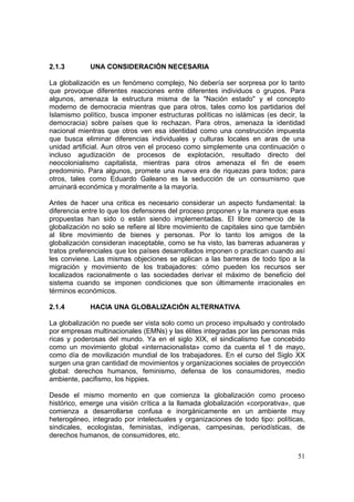 51
2.1.3 UNA CONSIDERACIÓN NECESARIA
La globalización es un fenómeno complejo, No debería ser sorpresa por lo tanto
que provoque diferentes reacciones entre diferentes individuos o grupos. Para
algunos, amenaza la estructura misma de la "Nación estado" y el concepto
moderno de democracia mientras que para otros, tales como los partidarios del
Islamismo político, busca imponer estructuras políticas no islámicas (es decir, la
democracia) sobre países que lo rechazan. Para otros, amenaza la identidad
nacional mientras que otros ven esa identidad como una construcción impuesta
que busca eliminar diferencias individuales y culturas locales en aras de una
unidad artificial. Aun otros ven el proceso como simplemente una continuación o
incluso agudización de procesos de explotación, resultado directo del
neocolonialismo capitalista, mientras para otros amenaza el fin de esem
predominio. Para algunos, promete una nueva era de riquezas para todos; para
otros, tales como Eduardo Galeano es la seducción de un consumismo que
arruinará económica y moralmente a la mayoría.
Antes de hacer una critica es necesario considerar un aspecto fundamental: la
diferencia entre lo que los defensores del proceso proponen y la manera que esas
propuestas han sido o están siendo implementadas. El libre comercio de la
globalización no solo se refiere al libre movimiento de capitales sino que también
al libre movimiento de bienes y personas. Por lo tanto los amigos de la
globalización consideran inaceptable, como se ha visto, las barreras aduaneras y
tratos preferenciales que los países desarrollados imponen o practican cuando así
les conviene. Las mismas objeciones se aplican a las barreras de todo tipo a la
migración y movimiento de los trabajadores: cómo pueden los recursos ser
localizados racionalmente o las sociedades derivar el máximo de beneficio del
sistema cuando se imponen condiciones que son últimamente irracionales en
términos económicos.
2.1.4 HACIA UNA GLOBALIZACIÓN ALTERNATIVA
La globalización no puede ser vista solo como un proceso impulsado y controlado
por empresas multinacionales (EMNs) y las élites integradas por las personas más
ricas y poderosas del mundo. Ya en el siglo XIX, el sindicalismo fue concebido
como un movimiento global «internacionalista» como da cuenta el 1 de mayo,
como día de movilización mundial de los trabajadores. En el curso del Siglo XX
surgen una gran cantidad de movimientos y organizaciones sociales de proyección
global: derechos humanos, feminismo, defensa de los consumidores, medio
ambiente, pacifismo, los hippies.
Desde el mismo momento en que comienza la globalización como proceso
histórico, emerge una visión crítica a la llamada globalización «corporativa», que
comienza a desarrollarse confusa e inorgánicamente en un ambiente muy
heterogéneo, integrado por intelectuales y organizaciones de todo tipo: políticas,
sindicales, ecologistas, feministas, indígenas, campesinas, periodísticas, de
derechos humanos, de consumidores, etc.
 