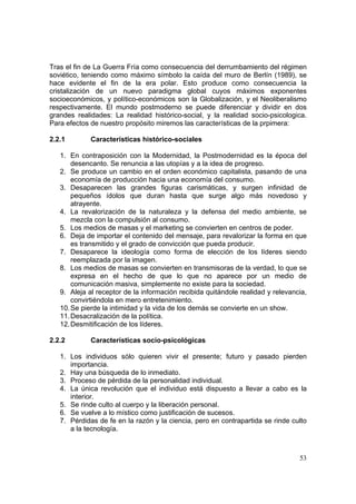 53
Tras el fin de La Guerra Fría como consecuencia del derrumbamiento del régimen
soviético, teniendo como máximo símbolo la caída del muro de Berlín (1989), se
hace evidente el fin de la era polar. Esto produce como consecuencia la
cristalización de un nuevo paradigma global cuyos máximos exponentes
socioeconómicos, y político-económicos son la Globalización, y el Neoliberalismo
respectivamente. El mundo postmoderno se puede diferenciar y dividir en dos
grandes realidades: La realidad histórico-social, y la realidad socio-psicologica.
Para efectos de nuestro propósito miremos las características de la prpimera:
2.2.1 Características histórico-sociales
1. En contraposición con la Modernidad, la Postmodernidad es la época del
desencanto. Se renuncia a las utopías y a la idea de progreso.
2. Se produce un cambio en el orden económico capitalista, pasando de una
economía de producción hacia una economía del consumo.
3. Desaparecen las grandes figuras carismáticas, y surgen infinidad de
pequeños ídolos que duran hasta que surge algo más novedoso y
atrayente.
4. La revalorización de la naturaleza y la defensa del medio ambiente, se
mezcla con la compulsión al consumo.
5. Los medios de masas y el marketing se convierten en centros de poder.
6. Deja de importar el contenido del mensaje, para revalorizar la forma en que
es transmitido y el grado de convicción que pueda producir.
7. Desaparece la ideología como forma de elección de los líderes siendo
reemplazada por la imagen.
8. Los medios de masas se convierten en transmisoras de la verdad, lo que se
expresa en el hecho de que lo que no aparece por un medio de
comunicación masiva, simplemente no existe para la sociedad.
9. Aleja al receptor de la información recibida quitándole realidad y relevancia,
convirtiéndola en mero entretenimiento.
10.Se pierde la intimidad y la vida de los demás se convierte en un show.
11.Desacralización de la política.
12.Desmitificación de los líderes.
2.2.2 Características socio-psicológicas
1. Los individuos sólo quieren vivir el presente; futuro y pasado pierden
importancia.
2. Hay una búsqueda de lo inmediato.
3. Proceso de pérdida de la personalidad individual.
4. La única revolución que el individuo está dispuesto a llevar a cabo es la
interior.
5. Se rinde culto al cuerpo y la liberación personal.
6. Se vuelve a lo místico como justificación de sucesos.
7. Pérdidas de fe en la razón y la ciencia, pero en contrapartida se rinde culto
a la tecnología.
 