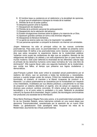 54
8. El hombre basa su existencia en el relativismo y la pluralidad de opciones,
al igual que el subjetivismo impregna la mirada de la realidad.
9. Pérdida de fe en el poder público.
10.Despreocupación ante la injusticia.
11.Desaparición de idealismos.
12.Pérdida de la ambición personal de autosuperación.
13.Desaparición de la valoración del esfuerzo.
14.Existen divulgaciones diversas sobre la Iglesia y la creencia de un Dios.
15.Aparecen grandes cambios en torno a las diversas religiones.
16.Desaparece la literatura fantástica.
17.La gente se acerca cada vez más a la inspiración 'vía satelital'.
18.Las personas aprenden a compartir la diversión vía internet con amistades.
Jürgen Habermas ha sido el principal crítico de las nuevas corrientes
posmodernas. Para este autor, la posmodernidad en realidad se presenta como
anti-modernidad. Él define a los posmodernistas como 'jóvenes conservadores' y
dice que estos recuperan la experiencia básica de la modernidad estética;
'reclaman como suyas las confesiones de algo que es subjetivo, liberado de las
obligaciones del trabajo y la utilidad y con esta experiencia dan un paso fuera del
mundo moderno. Este autor defendía la diversidad de las diferentes culturas bajo
el primado de los derechos humanos como base normativa de "una vida libre de
dominación". Ello supone llevar cabo una segunda Ilustración de la modernidad,
que corrija sus fallos, al tiempo que preserve sus logros ciudadanos y
democráticos.
Jean-François Lyotard: Este autor criticó la sociedad actual postmoderna por el
realismo del dinero, que se acomoda a todas las tendencias y necesidades,
siempre y cuando tengan poder de compra. Criticó los metadiscursos: idealistas,
iluministas, el cristiano, el marxista y el liberal, incapaces de conducir a la
liberación. La cultura postmoderna se caracteriza por la incredulidad con respecto
a los metarelatos, invalidados por sus efectos prácticos y actualmente no se trata
de proponer un sistema alternativo al vigente, sino de actuar en espacios muy
diversos para producir cambios concretos. El criterio actual de operatividad es
tecnológico y no el juicio sobre lo verdadero y lo justo. Defendía la pluralidad
cultural y la riqueza de la diversidad. Según Lyotard, las tecnologías comunicativas
han producido una sociedad de la información.
Rosa María Rodríguez Magda Para esta autora, si la postmodernidad postulaba el
fin de los Grandes Relatos, ahora habríamos entrado en una nueva etapa que
denomina Transmodernidad, caracterizada por la aparición de un nuevo Gran
Relato: La globalización. Este paradigma debe recuperar los retos de la
Modernidad, asumiendo las críticas postmodernas.
 