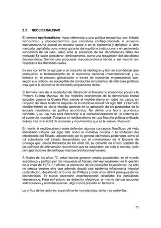55
2.3 NEOLIBERALISMO
El término neoliberalismo hace referencia a una política económica con énfasis
tecnocrático y macroeconómico que considera contraproducente el excesivo
intervencionismo estatal en materia social o en la economía y defiende el libre
mercado capitalista como mejor garante del equilibrio institucional y el crecimiento
económico de un país, salvo ante la presencia de las denominadas fallas del
mercado Se suele considerar, erróneamente, como una reaparición del liberalismo
decimonónico. Siendo una propuesta macroeconómica tiende a ser neutral con
respecto a las libertades civiles.
Se usa con el fin de agrupar a un conjunto de ideologías y teorías económicas que
promueven el fortalecimiento de la economía nacional (macroeconomía) y su
entrada en el proceso globalizador a través de incentivos empresariales que,
según sus críticos, es susceptible de conducirse en beneficio de intereses políticos
más que a la economía de mercado propiamente dicha.
El término nace de la necesidad de diferenciar el liberalismo económico previo a la
Primera Guerra Mundial, de los modelos económicos de la democracia liberal
surgidos durante la Guerra Fría, siendo el neoliberalismo en todos los casos, un
conjunto de ideas bastante alejadas de la ortodoxia liberal del siglo XIX. El llamado
neoliberalismo de cierta medida consiste en la aplicación de los postulados de la
escuela neoclásica en política económica. No define una teoría económica
concreta, y se usa más para refererirse a la institucionalización de un sistema en
el comercio mundial. Tampoco el neoliberalismo es una filosofía política unificada
debido a la diversidad de escuelas y movimientos que se le suelen relacionar.
En teoría el neoliberalismo suele defender algunos conceptos filosóficos del viejo
liberalismo clásico del siglo XIX como la iniciativa privada o la limitación del
crecimiento del Estado, añadiéndole por lo general elementos posteriores como el
rol subsidiario del Estado desarrollado por el monetarismo de la Escuela de
Chicago que, desde mediados de los años 50, se convirtió en crítico opositor de
las políticas de intervención económica que se adoptaban en todo el mundo, junto
con aportaciones del enfoque macroeconómico keynesiano.
A finales de los años 70, estas teorías ganaron amplia popularidad en el mundo
académico y político por dar respuesta al fracaso del keynesianismo en la gestión
de la crisis de 1973. En efecto, la aplicación de los preceptos keynesianos, no sólo
no creaba empleo sino que además desató una epidemia inflacionaria mundial
(estanflación, desafiando la Curva de Phillips) y creó unos déficit presupuestarios
insostenibles: El nuevo escenario estanflacionario desafiaba los postulados
keynesianos. Para enfrentarlo se deberían efectivizar al mismo tiempo acciones
antirecesivas y antiinflacionarias, algo nunca previsto en tal teoría.
La crítica de los autores, especialmente monetaristas, tenía tres vertientes:
 