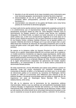 56
1. discutían el uso del aumento de la masa monetaria como instrumento para
crear demanda agregada, recomendando mantener fija dicha magnitud;
2. desaconsejaban el uso de la política fiscal, especialmente el uso del
constante déficit presupuestario, poniendo en duda el multiplicador
keynesiano; y
3. recomendaban una reducción en los gastos del Estado como única forma
práctica de incrementar la demanda agregada.
La mayor parte de los aportes teóricos fueron rápidamente aceptados poniendo fin
a la predominancia que el keynesianismo había la mayoría de escuelas de
pensamiento económico desde los años 30. Tanto Margaret Thatcher como la
administración de Reagan pusieron en práctica estas teorías con resultados
desiguales. En el Reino Unido, se realizó una fuerte reducción en el tamaño del
sector público que, si bien tuvo consecuencias negativas en el corto plazo en el
terreno social, reactivó la economía y dio una gran dinamismo al sector productivo.
En los Estados Unidos, similares medidas chocaron con el aparato político y la
vocación militarista del entorno de Reagan por lo que solo se logró crear un gran
déficit fiscal (las iniciativas de reducción de impuestos prosperaron pero no las de
control del gasto social o del gasto militar -gasto público-que eran las principales
partidas).
Se aprecia en la dictadura militar de Augusto Pinochet en Chile, posterior al
fracaso de su gestión desarrollista-militarista de la primera parte de su gobierno,
un modelo económico monetarista con algunos rasgos keynesianos, siendo estos
manejados por su equipo de economistas, los Chicago Boys. Estos serían vitales
para la reestructuración económica de Chile marcadas por las crisis mundiales y la
nacionalización del cobre, es el llamado Milagro de Chile, mientras en los países
de la región latinoamericana colapsaban las aplicaciones del modelo cepalino
desarrollista y se experimentaba la crisis de la deuda externa produciendo la
denominada Década perdida.
De estas experiencias y de las dificultades para aplicar esas políticas a países en
desarrollo, surge una versión keynesiana con inclinación monetarista que
incorporaba la aversión al déficit y a la fabricación de dinero pero no al concepto
de intervención pública en la economía (ej. Consenso de Washington, término
acuñado en 1989 por el economista John Williamson para referirse al tipo de
políticas fiscales y monetarias recomendadas para los países en desarrollo por los
organismos con sede en Washington Banco Mundial, FMI y Tesoro
estadounidense, entre otros).
Por ello se lo relaciona con la tecnocracia de los organismos públicos
internacionales, debido a que sus políticas son principalmente impulsadas desde
el Banco Mundial, la Organización Mundial del Comercio y el Fondo Monetario
Internacional (FMI), organismos que no dependen de las Naciones Unidas y están
por ello exentos del control directo de la comunidad internacional de países y a los
que en ocasiones se acusa de ejercer presión política y extorsión. En la práctica,
 