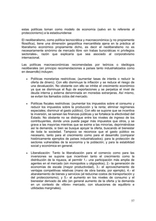 57
estas políticas toman como modelo de economía (salvo en lo referente al
proteccionismo) a la estadounidense
El neoliberalismo, como política tecnocrática y macroeconómica (y no propiamente
filosófica), tiene una dimensión geopolítica mercantilista ajena en la práctica al
liberalismo económico propiamente dicho, es decir el neoliberalismo no es
necesariamente sinónimo de mercado libre -sin trabas burocráticas ni privilegios
sectoriales-, razón que explicaría que sea asociado al corporativismo
internacional.
Las políticas macroeconómicas recomendadas por teóricos o ideólogos
neoliberales (en principio recomendaciones a países tanto industrializados como
en desarrollo) incluyen:
• Políticas monetarias restrictivas: (aumentar tasas de interés o reducir la
oferta de dinero). Con ello disminuye la inflación y se reduce el riesgo de
una devaluación. No obstante con ello se inhibe el crecimiento económico
ya que se disminuye el flujo de exportaciones y se perpetúa el nivel de
deuda interna y externa denominada en monedas extranjeras. Así mismo,
se evitan los llamados ciclos del mercado.
• Políticas fiscales restrictivas: (aumentar los impuestos sobre el consumo y
reducir los impuestos sobre la producción y la renta; eliminar regímenes
especiales; disminuir el gasto público). Con ello se supone que se incentiva
la inversión, se sanean las finanzas públicas y se fortalece la efectividad del
Estado. No obstante no se distingue entre los niveles de ingreso de los
contribuyentes, donde unos puede pagar más impuestos que otros, y se
grava a las mayorías mientras que se exime a las minorías, deprimiéndose
así la demanda, si bien se busque apoyar la oferta, buscando el bienestar
de toda la sociedad. Tampoco se reconoce que el gasto público es
necesario, tanto para el crecimiento como para el desarrollo (comparar
históricamente ejemplos de países industrializados); para la protección de
sectores vulnerables de la economía y la población; y para la estabilidad
social y económica en general.
• Liberalización: Tanto la liberalización para el comercio como para las
inversiones se supone que incentivan tanto el crecimiento como la
distribución de la riqueza, al permitir 1.- una participación más amplia de
agentes en el mercado (sin monopolios u oligopolios), 2.- la generación de
economías de escala (mayor productividad), 3.- el aprovechamiento de
ventajas competitivas relativas (mano de obra barata, por ejemplo), 4.- el
abaratamiento de bienes y servicios (al reducirse costos de transportación y
del proteccionismo), y 5.- el aumento en los niveles de consumo y el
bienestar derivado de ello (en general aumento de la oferta y la demanda
en un contexto de «libre» mercado, con situaciones de equilibrio e
utilidades marginales).
 