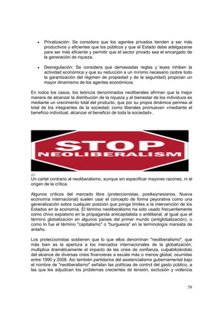 58
• Privatización: Se considera que los agentes privados tienden a ser más
productivos y eficientes que los públicos y que el Estado debe adelgazarse
para ser más eficiente y permitir que el sector privado sea el encargado de
la generación de riqueza.
• Desregulación: Se considera que demasiadas reglas y leyes inhiben la
actividad económica y que su reducción a un mínimo necesario (sobre todo
la garantización del régimen de propiedad y de la seguridad) propician un
mayor dinamismo de los agentes económicos.
En todos los casos, los teóricos denominados neoliberales afirman que la mejor
manera de alcanzar la distribución de la riqueza y el bienestar de los individuos es
mediante un crecimiento total del producto, que por su propia dinámica permea al
total de los integrantes de la sociedad; como liberales promueven «mediante el
beneficio individual, alcanzar el beneficio de toda la sociedad».
Un cartel contrario al neoliberalismo, aunque sin especificar mayores razones, ni el
origen de la crítica.
Algunos críticos del mercado libre (proteccionistas, postkeynesianos, Nueva
economía internacional) suelen usar el concepto de forma peyorativa como una
generalización sobre cualquier posición que ponga límites a la intervención de los
Estados en la economía. El término neoliberalismo ha sido usado frecuentemente
como chivo expiatorio en la propaganda anticapitalista o antiliberal, al igual que el
término globalización en algunos países del primer mundo (antiglobalización), o
como lo fue el término "capitalismo" o "burguesía" en la terminología marxista de
antaño.
Los proteccionistas sostienen que lo que ellos denominan "neoliberalismo", que
más bien es la apertura a los mercados internacionales de la globalización,
multiplica dramáticamente el impacto de las crisis de confianza, culpabilizándolo
del alcance de diversas crisis financieras a escala más o menos global, ocurridas
entre 1990 y 2008. Así también partidarios del asistencialismo gubernamental bajo
el nombre de "neoliberalismo" señalan las políticas de control del gasto público, a
las que les adjudican los problemas crecientes de tensión, exclusión y violencia
 