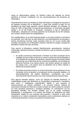 59
social en determinados países. En América Latina por ejemplo es común
identificar el término "neoliberal" con las recomendaciones del Consenso de
Washington.
Originalmente la teoría que limitaba el poder del Estado y entregaba la economía a
los agentes privados era el liberalismo, y hasta bien entrado el siglo XX los
partidarios de estas ideas siguieron siendo llamados liberales. Sin embargo, la
crisis de 1929, el New Deal, el auge del keynesianismo, el incremento del gasto
público y el rol del Estado en occidente, condujeron a que el "liberalismo"
modificado y adoptado por diversos gobiernos de la década de los 80' recibiese
otro nombre, siendo este el de neoliberalismo.
Con neoliberalismo no se está haciendo alusión a una teoría política o económica
en particular, sino más bien se está refiriendo a una generalización de escuelas y
teorías económicas (muchas veces opuestas entre si), por lo que resulta algo
complejo compararlo con el liberalismo ortodoxo. Mientras el antiguo concepto de
liberalismo resulta más claro de limitar.
Para resumir el liberalismo sostiene filosóficamente, generalizando, derechos
individuales, libertad económica y Estado de Derecho, que se traducen en política
públicas en,
• En política económica internacional: el énfasis en la libre circulación de los
capitales (ya que el libre comercio es común a todas las teorías liberales) y
en la libertad de circulación de personas. Quienes apoyan la posición liberal
argumentan que el libre flujo de las inversiones resultante y la movilidad de
personas favorece a los países pobres, que reciben aportes de capital de
los países ricos, y los países ricos se benefician de la oferta material y
laboral de los países pobres.
• En política económica interna: la mínima intromisión de los gobiernos en los
mercados (como el laboral), la privatización de las empresas públicas y el
desmantelamiento del Estado Benefactor, considerado por unos
absurdamente intervencionista y por otros necesariamente proteccionista.
Para algunos liberales clásicos, como por ejemplo los liberales libertarios, el
neoliberalismo puede caer fácilmente en mercantilismo empresarial o "socialismo
para ricos" o "capitalismo corporativista" debido a que preserva el
intervencionismo en materia monetaria y de comercio exterior, además de
reservarse la facultad de intervenir el sector privado con dinero público en tiempos
de crisis (privatizar ganancias y socializar pérdidas), en contradicción con los
postulados liberales. Así también señalan que no se puede considerar
liberalización o privatización a la práctica del Estado de despojarse de cierta
participación estatal de una empresa semi–privada o introducir a dedo otras
empresas en un sector considerado monopolístico, pero manteniendo siempre su
control gubernamental e incluso una política de subvenciones.
 