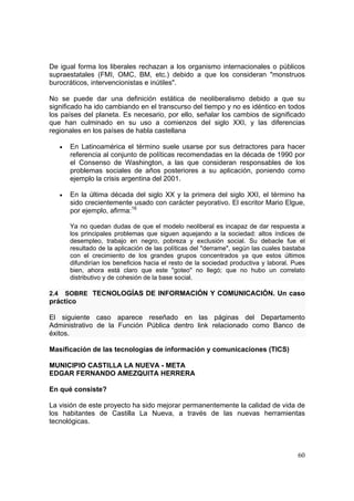 60
De igual forma los liberales rechazan a los organismo internacionales o públicos
supraestatales (FMI, OMC, BM, etc.) debido a que los consideran "monstruos
burocráticos, intervencionistas e inútiles".
No se puede dar una definición estática de neoliberalismo debido a que su
significado ha ido cambiando en el transcurso del tiempo y no es idéntico en todos
los países del planeta. Es necesario, por ello, señalar los cambios de significado
que han culminado en su uso a comienzos del siglo XXI, y las diferencias
regionales en los países de habla castellana
• En Latinoamérica el término suele usarse por sus detractores para hacer
referencia al conjunto de políticas recomendadas en la década de 1990 por
el Consenso de Washington, a las que consideran responsables de los
problemas sociales de años posteriores a su aplicación, poniendo como
ejemplo la crisis argentina del 2001.
• En la última década del siglo XX y la primera del siglo XXI, el término ha
sido crecientemente usado con carácter peyorativo. El escritor Mario Elgue,
por ejemplo, afirma:16
Ya no quedan dudas de que el modelo neoliberal es incapaz de dar respuesta a
los principales problemas que siguen aquejando a la sociedad: altos índices de
desempleo, trabajo en negro, pobreza y exclusión social. Su debacle fue el
resultado de la aplicación de las políticas del "derrame", según las cuales bastaba
con el crecimiento de los grandes grupos concentrados ya que estos últimos
difundirían los beneficios hacia el resto de la sociedad productiva y laboral. Pues
bien, ahora está claro que este "goteo" no llegó; que no hubo un correlato
distributivo y de cohesión de la base social.
2.4 SOBRE TECNOLOGÍAS DE INFORMACIÓN Y COMUNICACIÓN. Un caso
práctico
El siguiente caso aparece reseñado en las páginas del Departamento
Administrativo de la Función Pública dentro link relacionado como Banco de
éxitos.
Masificación de las tecnologías de información y comunicaciones (TICS)
MUNICIPIO CASTILLA LA NUEVA - META
EDGAR FERNANDO AMEZQUITA HERRERA
En qué consiste?
La visión de este proyecto ha sido mejorar permanentemente la calidad de vida de
los habitantes de Castilla La Nueva, a través de las nuevas herramientas
tecnológicas.
 