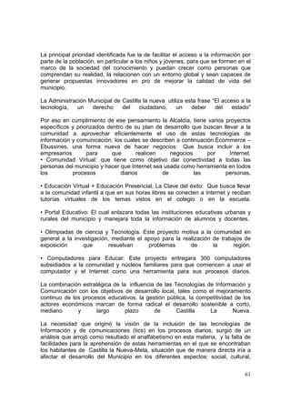 61
La principal prioridad identificada fue la de facilitar el acceso a la información por
parte de la población, en particular a los niños y jóvenes, para que se formen en el
marco de la sociedad del conocimiento y puedan crecer como personas que
comprendan su realidad, la relacionen con un entorno global y sean capaces de
generar propuestas innovadores en pro de mejorar la calidad de vida del
municipio.
La Administración Municipal de Castilla la nueva utiliza esta frase “El acceso a la
tecnología, un derecho del ciudadano, un deber del estado”
Por eso en cumplimiento de ese pensamiento la Alcaldía, tiene varios proyectos
específicos y priorizados dentro de su plan de desarrollo que buscan llevar a la
comunidad a aprovechar eficientemente el uso de estas tecnologías de
información y comunicación, los cuales se describen a continuación:Ecommerce –
Ebussines, una forma nueva de hacer negocios: Que busca incluir a los
empresarios para que realicen negocios por Internet.
• Comunidad Virtual: que tiene como objetivo dar conectividad a todas las
personas del municipio y hacer que Internet sea usada como herramienta en todos
los procesos diarios de las personas.
• Educación Virtual + Educación Presencial, La Clave del éxito: Que busca llevar
a la comunidad infantil a que en sus horas libres se conecten a Internet y reciban
tutorías virtuales de los temas vistos en el colegio o en la escuela.
• Portal Educativo: El cual enlazara todas las instituciones educativas urbanas y
rurales del municipio y manejara toda la información de alumnos y docentes.
• Olimpiadas de ciencia y Tecnología. Este proyecto motiva a la comunidad en
general a la investigación, mediante el apoyo para la realización de trabajos de
exposición que resuelvan problemas de la región.
• Computadores para Educar: Este proyecto entregara 300 computadores
subsidiados a la comunidad y núcleos familiares para que comiencen a usar el
computador y el Internet como una herramienta para sus procesos diarios.
La combinación estratégica de la influencia de las Tecnologías de Información y
Comunicación con los objetivos de desarrollo local, tales como el mejoramiento
continuo de los procesos educativos, la gestión pública, la competitividad de los
actores económicos marcan de forma radical el desarrollo sostenible a corto,
mediano y largo plazo de Castilla La Nueva.
La necesidad que originó la visión de la inclusión de las tecnologías de
Información y de comunicaciones (tics) en los procesos diarios, surgió de un
análisis que arrojó como resultado el analfabetismo en esta materia, y la falta de
facilidades para la aprehensión de estas herramientas en el que se encontraban
los habitantes de Castilla la Nueva-Meta, situación que de manera directa iría a
afectar el desarrollo del Municipio en los diferentes aspectos: social, cultural,
 