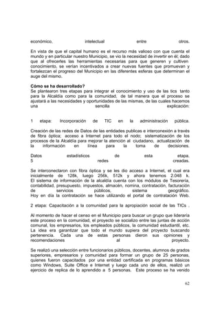 62
económico, intelectual entre otros.
En vista de que el capital humano es el recurso más valioso con que cuenta el
mundo y en particular nuestro Municipio, se vio la necesidad de invertir en él; dado
que al ofrecerles las herramientas necesarias para que generen y cultiven
conocimiento, se verían incentivados a crear nuevas fuentes que promuevan y
fortalezcan el progreso del Municipio en las diferentes esferas que determinan el
auge del mismo.
Cómo se ha desarrollado?
Se plantearon tres etapas para integrar el conocimiento y uso de las tics tanto
para la Alcaldía como para la comunidad, de tal manera que el proceso se
ajustará a las necesidades y oportunidades de las mismas, de las cuales hacemos
una sencilla explicación:
1 etapa: Incorporación de TIC en la administración pública.
Creación de las redes de Datos de las entidades publicas e interconexión a través
de fibra óptica; acceso a Internet para todo el nodo; sistematización de los
procesos de la Alcaldía para mejorar la atención al ciudadano, actualización de
la información en línea para la toma de decisiones.
Datos estadísticos de esta etapa.
5 redes creadas.
Se interconectaron con fibra óptica y se les dio acceso a Internet, el cual era
inicialmente de 128k, luego 256k, 512k y ahora tenemos 2.048 k.
El sistema de información de la alcaldía cuenta con los módulos de Tesorería,
contabilidad, presupuesto, impuestos, almacén, nomina, contratación, facturación
de servicios públicos, sistema geográfico.
Hoy en día la contratación se hace utilizando el portal de contratación Web.
2 etapa: Capacitación a la comunidad para la apropiación social de las TICs .
Al momento de hacer el censo en el Municipio para buscar un grupo que lideraría
este proceso en la comunidad, el proyecto se socializo entre las juntas de acción
comunal, los empresarios, los empleados públicos, la comunidad estudiantil, etc.
La idea era garantizar que todo el mundo supiera del proyecto buscando
pertenencia. Cada una de estas personas dieron sus opiniones y
recomendaciones al proyecto.
Se realizó una selección entre funcionarios públicos, docentes, alumnos de grados
superiores, empresarios y comunidad para formar un grupo de 25 personas,
quienes fueron capacitados por una entidad certificada en programas básicos
como Windows, Suite Office e Internet y luego cada uno de ellos, realizó un
ejercicio de replica de lo aprendido a 5 personas. Este proceso se ha venido
 