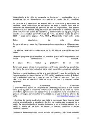 63
desarrollando y ha sido la estrategia de formación y masificación para el
aprendizaje de las herramientas tecnológicas al interior de la comunidad.
Se capacita a la comunidad en cursos básicos, avanzados y específicos de
sistemas. Esta capacitación es secuencial, es decir a medida que han ido
creciendo las necesidades de personal se han ido capacitando. Por ejemplo
primero en cursos básicos, después cuando se aumentaron el numero de equipos
en la comunidad en cursos de electrónica y mantenimiento de equipos, después
cuando se necesitaban administradores de redes, se dieron cursos de Server
2003, y otros como paginas Web, html y Macromedia Flash entre otros.
Datos estadísticos de esta etapa.
Se comenzó con un grupo de 25 personas quienes capacitaron a 150 personas y
así sucesivamente
Dos años de capacitación a niños entre los 5 y 12 años de edad de las escuelas
rurales.
Existe un programa que cuenta con 25 personas que se están capacitando para
recibir certificaciones en Microsoft.
3 etapa: Uso efectivo y productivo de las TICs
Se tomaron grupos pilotos de empresarios en el área de piscicultura y ganadería y
se incluyo la comunidad educativa para crear contenidos educativos virtuales.
Respecto a organizaciones ajenas a la administración, para la ampliación de
nuestro canal de acceso a Internet a 2.000 kb han pasado propuestas 2 de las 3
mas grandes empresas de comunicaciones de Colombia, ellas son: Telecom y
ETB. Esto nos ha permitido tener un muy buen precio y mayores valores
agregados.
• Proyecto: Ecommerce & Ebussines:
El proyecto busca apoyar los Programas de Desarrollo productivo, el cual tiene un
fondo para ayudar al desarrollo empresarial a través de la unión de varios
productores agropecuarios en cooperativas o asociaciones. Este proyecto busca
generar estrategias para masificar el mercadeo con el uso de Internet a través del
portal www.castillalanueva.gov.co.
• Servicios de correo electrónico para toda la comunidad tanto interna como
externa, especialmente la estudiantil. Servicio de hosting para empresas de la
región. Se esta ofreciendo el servicio de hosting a las entidades públicas de la
región a través de su nodo de acceso a Internet, mediante convenios
interinstitucionales.
• Presencia de la Universidad Virtual, a través del proyecto CERES del Ministerio
 