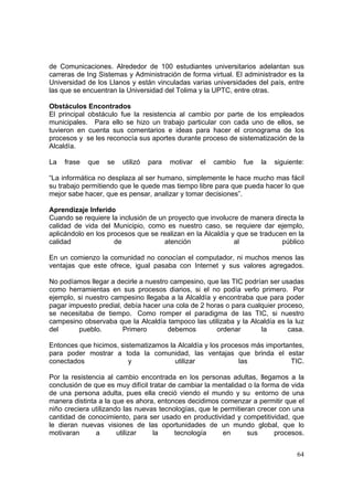 64
de Comunicaciones. Alrededor de 100 estudiantes universitarios adelantan sus
carreras de Ing Sistemas y Administración de forma virtual. El administrador es la
Universidad de los Llanos y están vinculadas varias universidades del país, entre
las que se encuentran la Universidad del Tolima y la UPTC, entre otras.
Obstáculos Encontrados
El principal obstáculo fue la resistencia al cambio por parte de los empleados
municipales. Para ello se hizo un trabajo particular con cada uno de ellos, se
tuvieron en cuenta sus comentarios e ideas para hacer el cronograma de los
procesos y se les reconocía sus aportes durante proceso de sistematización de la
Alcaldía.
La frase que se utilizó para motivar el cambio fue la siguiente:
“La informática no desplaza al ser humano, simplemente le hace mucho mas fácil
su trabajo permitiendo que le quede mas tiempo libre para que pueda hacer lo que
mejor sabe hacer, que es pensar, analizar y tomar decisiones”.
Aprendizaje Inferido
Cuando se requiere la inclusión de un proyecto que involucre de manera directa la
calidad de vida del Municipio, como es nuestro caso, se requiere dar ejemplo,
aplicándolo en los procesos que se realizan en la Alcaldía y que se traducen en la
calidad de atención al público
En un comienzo la comunidad no conocían el computador, ni muchos menos las
ventajas que este ofrece, igual pasaba con Internet y sus valores agregados.
No podíamos llegar a decirle a nuestro campesino, que las TIC podrían ser usadas
como herramientas en sus procesos diarios, si el no podía verlo primero. Por
ejemplo, si nuestro campesino llegaba a la Alcaldía y encontraba que para poder
pagar impuesto predial, debía hacer una cola de 2 horas o para cualquier proceso,
se necesitaba de tiempo. Como romper el paradigma de las TIC, si nuestro
campesino observaba que la Alcaldía tampoco las utilizaba y la Alcaldía es la luz
del pueblo. Primero debemos ordenar la casa.
Entonces que hicimos, sistematizamos la Alcaldía y los procesos más importantes,
para poder mostrar a toda la comunidad, las ventajas que brinda el estar
conectados y utilizar las TIC.
Por la resistencia al cambio encontrada en los personas adultas, llegamos a la
conclusión de que es muy difícil tratar de cambiar la mentalidad o la forma de vida
de una persona adulta, pues ella creció viendo el mundo y su entorno de una
manera distinta a la que es ahora, entonces decidimos comenzar a permitir que el
niño creciera utilizando las nuevas tecnologías, que le permitieran crecer con una
cantidad de conocimiento, para ser usado en productividad y competitividad, que
le dieran nuevas visiones de las oportunidades de un mundo global, que lo
motivaran a utilizar la tecnología en sus procesos.
 