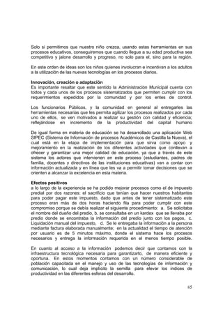 65
Solo si permitimos que nuestro niño crezca, usando estas herramientas en sus
procesos educativos, conseguiremos que cuando llegue a su edad productiva sea
competitivo y jalone desarrollo y progreso, no solo para el, sino para la región.
En este orden de ideas son los niños quienes involucran e incentivan a los adultos
a la utilización de las nuevas tecnologías en los procesos diarios.
Innovación, creación o adaptación
Es importante resaltar que este sentido la Administración Municipal cuenta con
todos y cada unos de los procesos sistematizados que permiten cumplir con los
requerimientos expedidos por la comunidad y por los entes de control.
Los funcionarios Públicos, y la comunidad en general al entregarles las
herramientas necesarias que les permita agilizar los procesos realizados por cada
uno de ellos, se ven motivados a realizar su gestión con calidad y eficiencia;
reflejándose en incremento de la productividad del capital humano
De igual forma en materia de educación se ha desarrollado una aplicación Web
SIPEC (Sistema de Información de procesos Académicos de Castilla la Nueva), el
cual está en la etapa de implementación para que sirva como apoyo y
mejoramiento en la realización de los diferentes actividades que conllevan a
ofrecer y garantizar una mejor calidad de educación, ya que a través de este
sistema los actores que intervienen en este proceso (estudiantes, padres de
familia, docentes y directivos de las instituciones educativas) van a contar con
información actualizada y en línea que les va a permitir tomar decisiones que se
orienten a alcanzar la excelencia en esta materia.
Efectos positivos
a lo largo de la experiencia se ha podido mejorar procesos como el de impuesto
predial por dos razones: el sacrificio que tenían que hacer nuestros habitantes
para poder pagar este impuesto, dado que antes de tener sistematizado este
proceso eran más de dos horas haciendo fila para poder cumplir con este
compromiso porque se debía realizar el siguiente procedimiento: a. Se solicitaba
el nombre del dueño del predio, b. se consultaba en un kardex que se llevaba por
predio donde se encontraba la información del predio junto con los pagos, c.
Liquidación manual del impuesto, d. Se le entregaba la información a la persona
mediante factura elaborada manualmente; en la actualidad el tiempo de atención
por usuario es de 5 minutos máximo, donde el sistema hace los procesos
necesarios y entrega la información requerida en el menos tiempo posible.
En cuanto al acceso a la información podemos decir que contamos con la
infraestructura tecnológica necesaria para garantizarlo, de manera eficiente y
oportuna. En estos momentos contamos con un número considerable de
población capacitada en el manejo y uso de las tecnologías de información y
comunicación, lo cual deja implícito la semilla para elevar los índices de
productividad en las diferentes esferas del desarrollo.
 