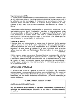66
Experiencia sustentable
Se puede decir que se ha sembrado la semilla en cada uno de los habitantes que
se han visto beneficiado por esta experiencia en materia de aprovechamiento para
la aplicación de las tecnologías de información y comunicación, hacia las
diferentes áreas del saber humano, lo cual trae consigo beneficios a corto,
mediano y largo plazo que aportan al desarrollo del Municipio de Castilla La
Nueva.
Teniendo en cuenta lo anterior nuestra gente ha empezado a aplicar las Tics en
sus procesos diarios, por ej. En educación, los niños en estos momentos están
siendo capacitados en diferentes lenguajes de programación (flash, Access, visual
Basic, entre otros), lo cual les aporta y los pone en un sitio privilegiado ya que
cuentan con conocimientos básicos que les va ha permitir forjar nuevas visiones
que se traducen en oportunidades de crecimiento.
Potencial de réplica
Podemos decir con conocimiento de causa, que el desarrollo de los pueblos
depende en gran medida de la visión y compromiso de sus gobernantes para
adelantar proyectos que busquen el mejoramiento de la calidad de vida de los
habitantes, de igual forma la masificación de esta experiencia será un aporte
valioso para que todos los Municipios de Colombia hablen el mismo Idioma en
materia de desarrollo.
Existen muchos apoyos por parte del Gobierno Nacional para desarrollar este tipo
de proyectos como es el programa de Computadores para Educar y Agenda de
Conectividad del Ministerio de Comunicaciones. De tal manera que sólo es tomar
la iniciativa y hacer los estudios previos para determinar las necesidades y
prioridades para empezar a incluir las tecnologías de información y comunicación
en los procesos diarios.
ACTIVIDAD DE APRENDIZAJE
En el texto que sigue se presenta un analogía que justifica los desarrollos
necesarios para incorporarse efectivamente al proceso globalizador. En grupos los
participantes deben leer con detenimiento y discutir y dialogar sobre su acuerdo o
desacuerdo con esta mirada e identificar en cada caso, (acuerdo o desacuerdo) la
función del Estado.
GLOBALIZACION, esa es la cuestión
HUGO FERNANDO VALDERRAMA
Hay que aprender a actuar como si fuéramos globalizados y por supuesto
tenemos que especializarnos con el fin de ser mejores en nuestro campo
de acción.
 