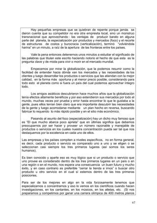 67
Hay pequeñas empresas que se quiebran de repente porque jamás se
dieron cuenta que su competidor no era otra empresita local, sino un monstruo
transnacional que aprovechando : las ventajas de producir barato en alguna
parte del planeta, la especialización por productos y mercados (foco) y el recorte
de estructuras de costos y burocracia (verticalización), terminó “volviéndola
harina” en un minuto, a raíz de la apertura de las fronteras entre los países.
Vale la pena entonces detenernos unos minutos a estudiar el significado de
las palabras que titulan este escrito haciendo notorio el hecho de que esta es la
pregunta clave y de moda para vivir o morir en el mercado mundial.
Empecemos por mirar la globalizaciòn, que la podemos resumir como la
facilidad de entender hacia dónde van los mercados y las necesidades de los
clientes y luego desarrollar los productos o servicios que las atiendan con la mejor
calidad, en la forma más oportuna y al menor precio posible, considerando para
todo esto el planeta como si fuera un país del cual podemos aprovechar íntegro
todo.
Los amigos asiáticos descubrieron hace muchos años que la globalizaciòn
tenía efectos altamente benéficos y por eso extendieron sus mercados por todo el
mundo, muchas veces por prueba y error hasta encontrar lo que le gustaba a la
gente, pues ellos tenían bien claro que era importante descubrir las necesidades
de la gente y luego acomodarse mediante un plan hecho en reversa, buscando
fabricar lo requerido lo más rápido posible y en el sitio más económico.
Pasando al asunto del foco (especialización) hay un dicho muy famoso que
es “El que mucho abarca poco aprieta” que en últimas significa que debemos
preocuparnos por ser hacer y proveer un número razonable y manejable de
productos o servicios en los cuales nuestra concentración pueda ser tal que nos
destaquemos por la excelencia en cada uno de ellos.
Las empresas y los países compiten a niveles específicos, no en forma general,
es decir, cada producto o servicio es comparado uno a uno y se eligen o se
seleccionan casi siempre los tres primeros lugares (así somos los seres
humanos).
Es bien conocido y aparte eso es muy lógico que si un producto o servicio que
uno provee es considerado dentro de los tres primeros lugares en un país o en
una región o en el mundo, nos espera una consecuencia un buen futuro y mucho
éxito, y en caso contrario es preferible “cerrar la tienda e irnos” o buscar otro
producto u otro servicio en el cual sí estemos dentro de las tres primeras
posiciones.
Para ser de los mejores en algo en la vida forzosamente tenemos que
especializarnos o concentrarnos y eso lo vemos en los científicos cuando hacen
investigaciones, en los cantantes, en los músicos, en los atletas, etc. (Si nos
preparamos y competimos por ganar una carrera olímpica de 400 metros planos
 