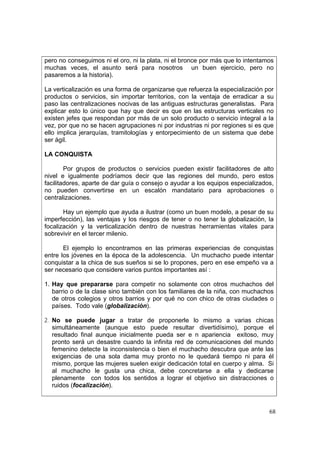 68
pero no conseguimos ni el oro, ni la plata, ni el bronce por más que lo intentamos
muchas veces, el asunto será para nosotros un buen ejercicio, pero no
pasaremos a la historia).
La verticalización es una forma de organizarse que refuerza la especialización por
productos o servicios, sin importar territorios, con la ventaja de erradicar a su
paso las centralizaciones nocivas de las antiguas estructuras generalistas. Para
explicar esto lo único que hay que decir es que en las estructuras verticales no
existen jefes que respondan por más de un solo producto o servicio integral a la
vez, por que no se hacen agrupaciones ni por industrias ni por regiones si es que
ello implica jerarquías, tramitologías y entorpecimiento de un sistema que debe
ser ágil.
LA CONQUISTA
Por grupos de productos o servicios pueden existir facilitadores de alto
nivel e igualmente podríamos decir que las regiones del mundo, pero estos
facilitadores, aparte de dar guía o consejo o ayudar a los equipos especializados,
no pueden convertirse en un escalón mandatario para aprobaciones o
centralizaciones.
Hay un ejemplo que ayuda a ilustrar (como un buen modelo, a pesar de su
imperfección), las ventajas y los riesgos de tener o no tener la globalizaciòn, la
focalización y la verticalización dentro de nuestras herramientas vitales para
sobrevivir en el tercer milenio.
El ejemplo lo encontramos en las primeras experiencias de conquistas
entre los jóvenes en la época de la adolescencia. Un muchacho puede intentar
conquistar a la chica de sus sueños si se lo propones, pero en ese empeño va a
ser necesario que considere varios puntos importantes así :
1. Hay que prepararse para competir no solamente con otros muchachos del
barrio o de la clase sino también con los familiares de la niña, con muchachos
de otros colegios y otros barrios y por qué no con chico de otras ciudades o
países. Todo vale (globalizaciòn).
2. No se puede jugar a tratar de proponerle lo mismo a varias chicas
simultáneamente (aunque esto puede resultar divertidísimo), porque el
resultado final aunque inicialmente pueda ser e n apariencia exitoso, muy
pronto será un desastre cuando la infinita red de comunicaciones del mundo
femenino detecte la inconsistencia o bien el muchacho descubra que ante las
exigencias de una sola dama muy pronto no le quedará tiempo ni para él
mismo, porque las mujeres suelen exigir dedicación total en cuerpo y alma. Si
al muchacho le gusta una chica, debe concretarse a ella y dedicarse
plenamente con todos los sentidos a lograr el objetivo sin distracciones o
ruidos (focalización).
 