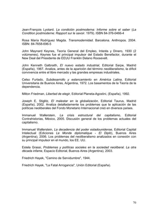70
Jean-François Lyotard. La condición postmoderna: Informe sobre el saber (La
Condition postmoderne: Rapport sur le savoir. 1979). ISBN 84-376-0466-4
Rosa María Rodríguez Magda. Transmodernidad. Barcelona. Anthropos. 2004.
ISBN: 84-7658-696-5
John Maynard Keynes, Teoría General del Empleo, Interés y Dinero, 1930 (2
volúmenes). Keynes fue el principal impulsor del Estado Benefactor, durante el
New Deal del Presidente de EEUU Franklin Delano Roosevelt.
John Kenneth Galbraith, El nuevo estado industrial, Editorial Sarpe, Madrid
(España), 1967. Analiza, antes de la aparición del término neoliberalismo, la díficil
convivencia entre el libre mercado y las grandes empresas industriales.
Celso Furtado, Subdesarrollo y estancamiento en América Latina, Editorial
Universitaria de Buenos Aires, Argentina, 1972. Los basamentos de la Teoría de la
dependencia.
Milton Friedman, Libertad de elegir, Editorial Planeta-Agostini, (España), 1992.
Joseph E. Stiglitz, El malestar en la globalización, Editorial Taurus, Madrid
(España), 2002. Analiza detalladamente los problemas que la aplicación de las
políticas neoliberales del Fondo Monetario Internacional creó en diversos países.
Immanuel Wallerstein, La crisis estructural del capitalismo, Editorial
Contrahistorias, México, 2005. Discusión general de los problemas actuales del
capitalismo.
Immanuel Wallerstein, La decadencia del poder estadounidense, Editorial Capital
Intelectual (Ediciones Le Monde diplomatique - El Dipló), Buenos Aires
(Argentina), 2006. Los problemas del neoliberalismo analizados en conexión con
su principal impulsor en el mundo, los EE. UU.
Estela Grassi, Problemas y políticas sociales en la sociedad neoliberal. La otra
década infame, Espacio Editorial, Buenos Aires (Argentina), 2003.
Friedrich Hayek, "Camino de Servidumbre", 1944.
Friedrich Hayek, "La Fatal Arrogancia", Unión Editorial (España).
 
