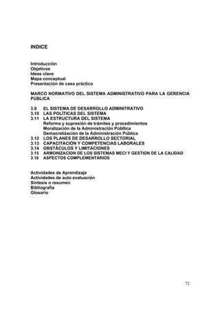 72
INDICE
Introducción
Objetivos
Ideas clave
Mapa conceptual
Presentación de caso práctico
MARCO NORMATIVO DEL SISTEMA ADMINISTRATIVO PARA LA GERENCIA
PÚBLICA
3.9 EL SISTEMA DE DESARROLLO ADMINITRATIVO
3.10 LAS POLÍTICAS DEL SISTEMA
3.11 LA ESTRUCTURA DEL SISTEMA
Reforma y supresión de trámites y procedimientos
Moralización de la Administración Públlica
Democratización de la Administración Pública
3.12 LOS PLANES DE DESARROLLO SECTORIAL
3.13 CAPACITACIÓN Y COMPETENCIAS LABORALES
3.14 OBSTÁCULOS Y LIMITACIONES
3.15 ARMONIZACION DE LOS SISTEMAS MECI Y GESTION DE LA CALIDAD
3.16 ASPECTOS COMPLEMENTARIOS
Actividades de Aprendizaje
Actividades de auto evaluación
Síntesis o resumen
Bibliografía
Glosario
 