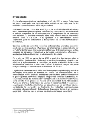 73
INTRODUCCIÓN
Con la reforma constitucional efectuada en el año de 1991 el estado Colombiano
ha venido realizando una reestructuración institucional en cada una de las
entidades que conforman su núcleo organizacional.
Una reestructuración conducente a una figura de administración más eficiente y
eficaz, orientada bajo el principio de coordinación y colaboración y en armonía con
el ejercicio competente de sus funciones para el cumplimiento de los objetivos y
fines estatales. El presente documento tiene como finalidad realizar una sencilla
reflexión sobre el SISTEDA y su aplicación a la administración pública
colombiana, para ello se basará en la descripción de los soportes normativos que
la sustentan.
Colombia cambia de un modelo económico proteccionista a un modelo económico
neoliberal, que más adelante influenciado por el consenso de Washington2 y por
el FMI (Fondo Monetario Internacional) modificará su dinámica interna que junto a
procesos de corrupción institucional y burocracia administrativa reformarán y
reestructurarán las instituciones y la administración del estado.
En el año de 1998 se expide la ley 4893 la cual dicta las normas sobre la
organización y funcionamiento de las entidades de orden nacional, disposiciones,
principios y reglas generales y cuyo objeto es regular el ejercicio de la función
administrativa, determinar la estructura y definir los principios y reglas básicas de
la organización y funcionamiento de la Administración Pública.
La gestión de calidad se utiliza como instrumento gerencial para dirigir y evaluar el
desempeño institucional en términos de calidad. La democratización de la
administración pública orientada a consolidar una cultura de participación social en
la gestión pública, conforme a espacios integradores entre los ciudadanos y los
servidores públicos. La moralización y transparencia en la Administración Pública
como soporte de un proceso de rescate en la credibilidad de la Administración
Publica se orienta a la formación de valores de responsabilidad y vocación de
servicio promoviendo la publicidad de las actuaciones de los servidores públicos
combatiendo la corrupción. Y, finalmente los rediseños organizacionales,
orientados a la racionalización de las plantas de personal dentro de un marco de
austeridad y eficiencia para el logro de los objetivos del estado comunitario
2 Véase consenso de Washington.
3 Véase ley 489 de 1998.
 