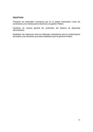 74
OBJETIVOS
Presentar los desarrollos normativos que en el estado Colombiano crean las
condiciones y los medios para la Gerencia y la gestión Pública
Identificar de manera general los contenidos del Sistema de Desarrollo
administrativo
Establecer las relaciones entre los diferentes subsistemas para la modernización
del estado y las directrices que éstos establecen para la gerencia Pública
 