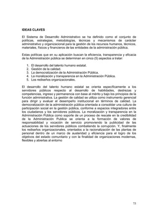 75
IDEAS CLAVES
El Sistema de Desarrollo Administrativo se ha definido como el conjunto de
políticas, estrategias, metodologías, técnicas y mecanismos de carácter
administrativo y organizacional para la gestión de los recursos humanos, técnicos,
materiales, físicos y financieros de las entidades de la administración pública.
Estas políticas que en su aplicación buscan la eficiencia, transparencia y eficacia
de la Administración pública se determinan en cinco (5) aspectos a tratar:
1. El desarrollo del talento humano estatal.
2. Gestión de la calidad.
3. La democratización de la Administración Pública.
4. La moralización y transparencia en la Administración Pública.
5. Los rediseños organizacionales.
El desarrollo del talento humano estatal se orienta específicamente a los
servidores públicos respecto al desarrollo de habilidades, destrezas y
competencias, ingreso y permanencia con base al mérito y bajo los principios de la
función administrativa. La gestión de calidad se utiliza como instrumento gerencial
para dirigir y evaluar el desempeño institucional en términos de calidad. La
democratización de la administración pública orientada a consolidar una cultura de
participación social en la gestión pública, conforme a espacios integradores entre
los ciudadanos y los servidores públicos. La moralización y transparencia en la
Administración Pública como soporte de un proceso de rescate en la credibilidad
de la Administración Publica se orienta a la formación de valores de
responsabilidad y vocación de servicio promoviendo la publicidad de las
actuaciones de los servidores públicos combatiendo la corrupción. Y, finalmente
los rediseños organizacionales, orientados a la racionalización de las plantas de
personal dentro de un marco de austeridad y eficiencia para el logro de los
objetivos del estado comunitario y con la finalidad de organizaciones modernas,
flexibles y abiertas al entorno
 