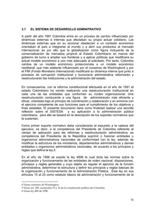 78
3.1 EL SISTEMA DE DESARROLLO ADMINITRATIVO
A partir del año 1991 Colombia entra en un proceso de cambio influenciado por
dinámicas externas e internas que afectaban su propio actuar cotidiano. Las
dinámicas externas que en su accionar obedecían a un contexto económico
orientaban al país a integrarse al mundo y a abrir sus productos al mercado
internacional; es por ello que la globalización como figura incluyente de la
comercialización de mercados propició al Estado Colombiano en manos del
gobierno de turno a ampliar sus fronteras y a aplicar políticas que modificara su
actual modelo económico a uno más adecuado al solicitado. Por tanto, Colombia
cambia de un modelo económico proteccionista a un modelo económico
neoliberal, que más adelante influenciado por el consenso de Washington4 y por
el FMI (Fondo Monetario Internacional) modificará su dinámica interna que junto a
procesos de corrupción institucional y burocracia administrativa reformarán y
reestructurarán las instituciones y la administración del estado.
En consecuencia, con la reforma constitucional efectuada en el año de 1991 el
estado Colombiano ha venido realizando una reestructuración institucional en
cada una de las entidades que conforman su núcleo organizacional. Una
reestructuración conducente a una figura de administración más eficiente y
eficaz, orientada bajo el principio de coordinación y colaboración y en armonía con
el ejercicio competente de sus funciones para el cumplimiento de los objetivos y
fines estatales. El presente documento tiene como finalidad realizar una sencilla
reflexión sobre el SISTEDA y su aplicación a la administración pública
colombiana, para ello se basará en la descripción de los soportes normativos que
la sustentan.
Como primer soporte normativo debe considerarse al expuesto a la cabeza del
ejecutivo, es decir, a la competencia del Presidente de Colombia referente al
campo de aplicación para las reformas y reestructuración administrativa; es
competencia del Presidente de la República suprimir o fusionar entidades u
organismos administrativos nacionales de conformidad con la ley, además de
modificar la estructura de los ministerios, departamentos administrativos y demás
entidades u organismos administrativos nacionales, de acuerdo a los principios y
reglas que defina la ley.5
En el año de 1998 se expide la ley 4896 la cual dicta las normas sobre la
organización y funcionamiento de las entidades de orden nacional, disposiciones,
principios y reglas generales y cuyo objeto es regular el ejercicio de la función
administrativa, determinar la estructura y definir los principios y reglas básicas de
la organización y funcionamiento de la Administración Pública. Esta ley en sus
artículos 15 al 23 como estatuto básico de administración y funcionamiento de la
4 Véase consenso de Washington.
5 Véase art. 189, numerales 15 y 16 de la constitución política de Colombia.
6 Véase ley 489 de 1998.
 