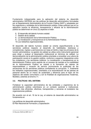 80
Fundamento indispensable para la aplicación del sistema de desarrollo
administrativo SISTEDA son las políticas de desarrollo administrativo formuladas
por el Departamento Administrativo de la Función Pública DAFP y adoptadas por
los organismos y entidades de la Administración pública. Estas políticas que en su
aplicación buscan la eficiencia, transparencia y eficacia de la Administración
pública se determinan en cinco (5) aspectos a tratar:
6. El desarrollo del talento humano estatal.
7. Gestión de la calidad.
8. La democratización de la Administración Pública.
9. La moralización y transparencia en la Administración Pública.
10.Los rediseños organizacionales.
El desarrollo del talento humano estatal se orienta específicamente a los
servidores públicos respecto al desarrollo de habilidades, destrezas y
competencias, ingreso y permanencia con base al mérito y bajo los principios de la
función administrativa. La gestión de calidad se utiliza como instrumento gerencial
para dirigir y evaluar el desempeño institucional en términos de calidad. La
democratización de la administración pública orientada a consolidar una cultura de
participación social en la gestión pública, conforme a espacios integradores entre
los ciudadanos y los servidores públicos. La moralización y transparencia en la
Administración Pública como soporte de un proceso de rescate en la credibilidad
de la Administración Publica se orienta a la formación de valores de
responsabilidad y vocación de servicio promoviendo la publicidad de las
actuaciones de los servidores públicos combatiendo la corrupción. Y, finalmente
los rediseños organizacionales, orientados a la racionalización de las plantas de
personal dentro de un marco de austeridad y eficiencia para el logro de los
objetivos del estado comunitario y con la finalidad de organizaciones modernas,
flexibles y abiertas al entorno.11.
3.2. POLÍTICAS DEL SISTEMA
Fortalecer la capacidad administrativa de las entidades y organismos de la
administración pública colombiana en un contexto sectorial e institucional,
haciendo más eficientes, efectivas, transparentes y cercanas al ciudadano las
organizaciones públicas.
De acuerdo con el art. 16 de la Ley, el sistema de desarrollo administrativo se
fundamenta en:
Las políticas de desarrollo administrativo
El Plan Nacional de Formación y Capacitación
11 Decreto 3622 de 2005 Art. 7.
 