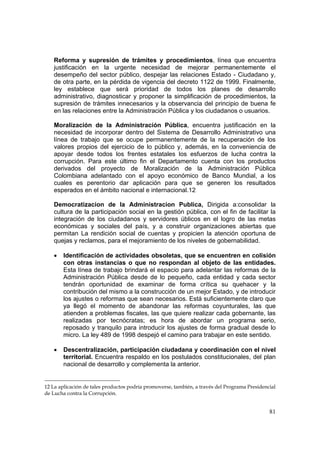 81
Reforma y supresión de trámites y procedimientos, línea que encuentra
justificación en la urgente necesidad de mejorar permanentemente el
desempeño del sector público, despejar las relaciones Estado - Ciudadano y,
de otra parte, en la pérdida de vigencia del decreto 1122 de 1999. Finalmente,
ley establece que será prioridad de todos los planes de desarrollo
administrativo, diagnosticar y proponer la simplificación de procedimientos, la
supresión de trámites innecesarios y la observancia del principio de buena fe
en las relaciones entre la Administración Pública y los ciudadanos o usuarios.
Moralización de la Administración Pública, encuentra justificación en la
necesidad de incorporar dentro del Sistema de Desarrollo Administrativo una
línea de trabajo que se ocupe permanentemente de la recuperación de los
valores propios del ejercicio de lo público y, además, en la conveniencia de
apoyar desde todos los frentes estatales los esfuerzos de lucha contra la
corrupción. Para este último fin el Departamento cuenta con los productos
derivados del proyecto de Moralización de la Administración Pública
Colombiana adelantado con el apoyo económico de Banco Mundial, a los
cuales es perentorio dar aplicación para que se generen los resultados
esperados en el ámbito nacional e internacional.12
Democratizacion de la Administracion Publica, Dirigida a:consolidar la
cultura de la participación social en la gestión pública, con el fin de facilitar la
integración de los ciudadanos y servidores úblicos en el logro de las metas
económicas y sociales del país, y a construir organizaciones abiertas que
permitan La rendición social de cuentas y propicien la atención oportuna de
quejas y reclamos, para el mejoramiento de los niveles de gobernabilidad.
• Identificación de actividades obsoletas, que se encuentren en colisión
con otras instancias o que no respondan al objeto de las entidades.
Esta línea de trabajo brindará el espacio para adelantar las reformas de la
Administración Pública desde de lo pequeño, cada entidad y cada sector
tendrán oportunidad de examinar de forma crítica su quehacer y la
contribución del mismo a la construcción de un mejor Estado, y de introducir
los ajustes o reformas que sean necesarios. Está suficientemente claro que
ya llegó el momento de abandonar las reformas coyunturales, las que
atienden a problemas fiscales, las que quiere realizar cada gobernante, las
realizadas por tecnócratas; es hora de abordar un programa serio,
reposado y tranquilo para introducir los ajustes de forma gradual desde lo
micro. La ley 489 de 1998 despejó el camino para trabajar en este sentido.
• Descentralización, participación ciudadana y coordinación con el nivel
territorial. Encuentra respaldo en los postulados constitucionales, del plan
nacional de desarrollo y complementa la anterior.
12 La aplicación de tales productos podría promoverse, también, a través del Programa Presidencial
de Lucha contra la Corrupción.
 