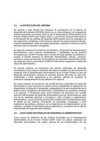 82
3.3 LA ESTRUCTURA DEL SISTEMA
De acuerdo a este decreto las instancias de participación en el sistema de
desarrollo administrativo SISTEDA dentro de un orden jerárquico de competencia
estarían orientadas en primera instancia por el Departamento Administrativo de la
Función Pública DAFP como órgano rector y cuya función principal entre otras es
la formulación de las políticas de desarrollo administrativo para ser aplicadas por
los organismos y entidades a nivel nacional, además de prestar asistencia técnica,
orientar metodologías, recibir los planes sectoriales y elaborar el informe anual de
ejecución para su consulta y divulgación.
En segunda instancia se encuentran los Ministros y Directores de Departamentos
Administrativos como órganos coordinadores y facilitadotes de las políticas
formuladas por el DAFP cumplen como función principal además de conformar y
presidir el Comité Sectorial de Desarrollo Administrativo, orientar, coordinar,
controlar y evaluar la ejecución de las políticas de desarrollo administrativo dentro
del respectivo sector y suministrar al DAFP la información requerida en materia de
desarrollo administrativo.
En tercera instancia se encuentran los comités sectoriales de desarrollo
administrativo como órganos directivos del sistema cumplen con las funciones de
presentar ante el Departamento Administrativo de la Función Pública el plan de
desarrollo administrativo, durante los primeros sesenta (60) días de cada año,
implementar y hacer seguimiento a las políticas, además de presentar la
evaluación correspondiente de las políticas en la vigencia.
En cuarta instancia se encuentran los comités técnicos sectoriales de desarrollo
administrativo cuyas funciones en materia técnica comprenden la elaboración de
diagnósticos, formulación e propuestas, desagregación de las orientaciones de la
política macro, recopilación de información y presentación de resultados conforme
a la vigencia. Y, finalmente como quinta instancia se encuentran los comités
técnicos institucionales de desarrollo administrativo que son conformados en cada
uno de las entidades adscritas y vinculadas a cada ministerio o departamento
administrativo y cuyas funciones comprenden la elaboración de diagnósticos sobre
el estado de las políticas, formulación de propuestas, desagregar a nivel
institucional las políticas, colaborar con el desarrollo de la implementación de las
políticas y recopilar la información para la elaboración y evaluación de los planes
institucionales de desarrollo administrativo.
3.4 LOS PLANES SECTORIALES DE DESARROLLO ADMINISTRATIVO
Como campo de aplicación de las políticas formuladas por el Departamento
Administrativo de la Función Pública DAFP están los planes sectoriales de
desarrollo administrativo, los cuales, además de ser fundamentados por las
 