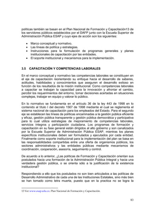 83
políticas también se basan en el Plan Nacional de Formación y Capacitación13 de
los servidores públicos establecidos por el DAFP junto con la Escuela Superior de
Administración Pública ESAP y cuyo ejes de acción son los siguientes:
• Marco conceptual y normativo.
• Las líneas de política y estrategias.
• Instrucciones para la formulación de programas generales y planes
institucionales de capacitación por las entidades.
• El soporte institucional y mecanismos para la implementación.
3.5 CAPACITACIÓN Y COMPETENCIAS LABORALES
En el marco conceptual y normativo las competencias laborales se constituyen en
el eje de capacitación reorientando su enfoque hacia el desarrollo de saberes,
actitudes, habilidades y conocimientos que aseguren el desarrollo exitoso en
función de los resultados de la misión institucional. Como competencias laborales
a capacitar se trabajan la capacidad para la innovación y afrontar el cambio,
percibir los requerimientos del entorno, tomar decisiones acertadas en situaciones
complejas, trabajar en equipo y valorar lo público.
En lo normativo se fundamenta en el artículo 36 de la ley 443 de 1998 en lo
contenido al título I del decreto 1567 de 1998 mediante el cual se reglamenta el
sistema nacional de capacitación para los empleados del Estado. Para el segundo
eje se establecen las líneas de políticas encaminadas a la gestión pública eficiente
y eficaz, gestión pública transparente y gestión pública democrática y participativa
para lo cual utiliza estrategias de mejoramiento de competencias laborales,
servicios íntegros y participación ciudadana. Los programas de formación y
capacitación en su fase general están dirigidos al alto gobierno y son canalizados
por la Escuela Superior de Administración Pública ESAP, mientras los planes
específicos institucionales deben ser formulados y ejecutados por cada entidad.
Finalmente como soporte institucional para la implementación del plan se basa en
las responsabilidades compartidas entre una oferta de organismos públicos, los
sectores administrativos y las entidades públicas mediante mecanismos de
coordinación, cooperación, asesoría, seguimiento y control.
De acuerdo a lo anterior, ¿Las políticas de Formación y Capacitación orientan sus
postulados hacia una formación de la Administración Pública Integral y hacia una
verdadera gestión pública, o se orienta sólo a la justificación de la existencia
institucional?
Respondiendo a ello que los postulados no son bien articulados a las políticas de
Desarrollo Administrativo de cada una de las Instituciones Estatales, sino más bien
se han tomado como letra muerta, puesto que en la practica no se logra la
13 Ver www.esap.edu.co. Plan Nacional de Formación y Capacitación.
 