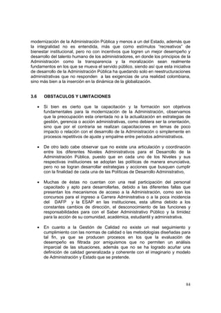 84
modernización de la Administración Pública y menos a un del Estado, además que
la integralidad no es entendida, más que como estímulos “recreativos” de
bienestar institucional, pero no con incentivos que logren un mejor desempeño y
desarrollo del talento humano de los administradores, en donde los principios de la
Administración como la transparencia y la moralización sean realmente
fundamentos en los que se mueva el servido público, siendo así que esta iniciativa
de desarrollo de la Administración Pública ha quedando solo en reestructuraciones
administrativas que no responden a las exigencias de una realidad colombiana,
sino más bien a la inserción en la dinámica de la globalización.
3.6 OBSTACULOS Y LIMITACIONES
• Si bien es cierto que la capacitación y la formación son objetivos
fundamentales para la modernización de la Administración, observamos
que la preocupación esta orientada no a la actualización en estrategias de
gestión, gerencia o acción administrativas, como debiera ser la orientación,
sino que por el contraria se realizan capacitaciones en temas de poco
impacto o relación con el desarrollo de la Administración o simplemente en
procesos repetitivos de ajuste y empalme entre periodos administrativos.
• De otro lado cabe observar que no existe una articulación y coordinación
entre los diferentes Niveles Administrativos para el Desarrollo de la
Administración Pública, puesto que en cada uno de los Niveles y sus
respectivas instituciones se adoptan las políticas de manera enunciativa,
pero no se logran desarrollar estrategias y acciones que busquen cumplir
con la finalidad de cada una de las Políticas de Desarrollo Administrativo,
• Muchas de éstas no cuentan con una real participación del personal
capacitado y apto para desarrollarlas, debido a las diferentes fallas que
presentan los mecanismos de acceso a la Administración, como son los
concursos para el ingreso a Carrera Administrativa o a la poca incidencia
del DAFP y la ESAP en las instituciones, esta ultima debido a los
constantes cambios de dirección, el desconocimiento de las funciones y
responsabilidades para con el Saber Administrativo Público y la timidez
para la acción de su comunidad, académica, estudiantil y administrativa.
• En cuanto a la Gestión de Calidad no existe un real seguimiento y
cumplimiento con las normas de calidad o las metodologías diseñadas para
tal fin, ya que se producen procesos en los que la evaluación de
desempeño es filtrada por amiguismos que no permiten un análisis
imparcial de las situaciones, además que no se ha logrado acuñar una
definición de calidad generalizada y coherente con el imaginario y modelo
de Administración y Estado que se pretende.
 