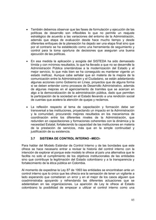 85
• También debemos observar que las fases de formulación y ejecución de las
políticas de desarrollo son inflexibles lo que no permite un reajuste
estratégico de acuerdo a las variaciones del entorno de la Administración,
además que etapa de evaluación desde hace mucho tiempo y desde
diferentes enfoques de la planeación ha dejado ser una etapa final sino que
por el contrario se ha establecido como una herramienta de seguimiento y
control para la toma oportuna de decisiones que aseguran una buena
ejecución de las políticas.
• En esa medida la aplicación y acogida del SISTEDA ha sido demasiado
tímida y con mínimos resultados, lo que ha llevado a que no se desarrolle la
Administración Pública orientándose a la modernización del Estado y el
mejor servicio, lo que más bien se ha conseguido es mantener vigente un
estado ineficaz. Aunque cabe señalar que en materia de la mejora de la
comunicación entre la Administración y el Ciudadano, se están adelantando
algunas acciones como Gobierno en Línea, proyectos que de alguna forma
si se deben entender como procesos de Desarrollo Administrativo, además
de algunas mejoras en el agenciamiento de tramites que se acercan en
algo a la democratización de la administración pública, dado que permiten
la participación de la sociedad en el Estado llevando a una rendición social
de cuentas que acelera la atención de quejas y reclamos.
• La reflexión respecto al tema de capacitación y formación debe ser
transversal a las instituciones, proyectando un impacto en la Administración
y la comunidad, procurando mejores resultados en los mecanismos de
coordinación entre los diferentes niveles de la Administración, que
redunden en capacitaciones y formaciones coherentes con la dinámica y la
necesidad Estatal, fortaleciendo la capacidad de las instituciones en materia
de la prestación de servicios, más que en la simple continuidad y
justificación de su existencia.
3.7 SISTEMA DE CONTROL INTERNO –MECI-
Para hablar del Modelo Estándar de Control Interno y de las bondades que este
ofrece se hace necesario entrar a revisar la historia del control interno con la
intención de explorar el porque este modelo le ofrece al país una alternativa que le
facilita no solo el cumplimiento de los objetivos institucionales de las entidades
sino que contribuye la legitimación del Estado colombiano y a la transparencia y
fortalecimiento de la ética pública en Colombia.
Al momento de expedirse la Ley 87 de 1993 las entidades se encontraban ante un
control interno que lo único que les ofrecía era la sensación de tener un vigilante a
lado esperando que cometieran un error y en el mejor de los casos alguien que
coadministraba apoyando y refrendando las diferentes actuaciones que se
adelantaban en las organizaciones. La aparición de Ley le ofrece al Estado
colombiano la posibilidad de empezar a utilizar el control interno como una
 