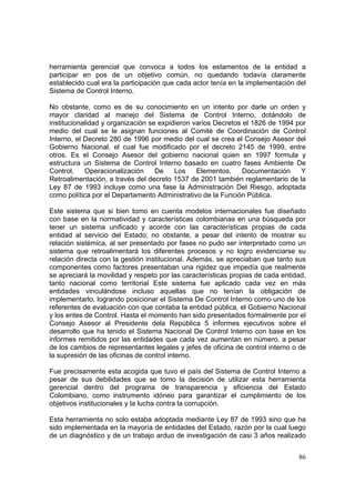 86
herramienta gerencial que convoca a todos los estamentos de la entidad a
participar en pos de un objetivo común, no quedando todavía claramente
establecido cual era la participación que cada actor tenía en la implementación del
Sistema de Control Interno.
No obstante, como es de su conocimiento en un intento por darle un orden y
mayor claridad al manejo del Sistema de Control Interno, dotándolo de
institucionalidad y organización se expidieron varios Decretos el 1826 de 1994 por
medio del cual se le asignan funciones al Comité de Coordinación de Control
Interno, el Decreto 280 de 1996 por medio del cual se crea el Consejo Asesor del
Gobierno Nacional, el cual fue modificado por el decreto 2145 de 1999, entre
otros. Es el Consejo Asesor del gobierno nacional quien en 1997 formula y
estructura un Sistema de Control Interno basado en cuatro fases Ambiente De
Control, Operacionalización De Los Elementos, Documentación Y
Retroalimentación, a través del decreto 1537 de 2001 también reglamentario de la
Ley 87 de 1993 incluye como una fase la Administración Del Riesgo, adoptada
como política por el Departamento Administrativo de la Función Pública.
Este sistema que si bien tomo en cuenta modelos internacionales fue diseñado
con base en la normatividad y características colombianas en una búsqueda por
tener un sistema unificado y acorde con las características propias de cada
entidad al servicio del Estado; no obstante, a pesar del intento de mostrar su
relación sistémica, al ser presentado por fases no pudo ser interpretado como un
sistema que retroalimentará los diferentes procesos y no logro evidenciarse su
relación directa con la gestión institucional. Además, se apreciaban que tanto sus
componentes como factores presentaban una rigidez que impedía que realmente
se apreciará la movilidad y respeto por las características propias de cada entidad,
tanto nacional como territorial Este sistema fue aplicado cada vez en más
entidades vinculándose incluso aquellas que no tenían la obligación de
implementarlo, logrando posicionar el Sistema De Control Interno como uno de los
referentes de evaluación con que contaba la entidad pública, el Gobierno Nacional
y los entes de Control. Hasta el momento han sido presentados formalmente por el
Consejo Asesor al Presidente dela República 5 informes ejecutivos sobre el
desarrollo que ha tenido el Sistema Nacional De Control Interno con base en los
informes remitidos por las entidades que cada vez aumentan en número, a pesar
de los cambios de representantes legales y jefes de oficina de control interno o de
la supresión de las oficinas de control interno.
Fue precisamente esta acogida que tuvo el país del Sistema de Control Interno a
pesar de sus debilidades que se tomo la decisión de utilizar esta herramienta
gerencial dentro del programa de transparencia y eficiencia del Estado
Colombiano, como instrumento idóneo para garantizar el cumplimiento de los
objetivos institucionales y la lucha contra la corrupción.
Esta herramienta no solo estaba adoptada mediante Ley 87 de 1993 sino que ha
sido implementada en la mayoría de entidades del Estado, razón por la cual luego
de un diagnóstico y de un trabajo arduo de investigación de casi 3 años realizado
 